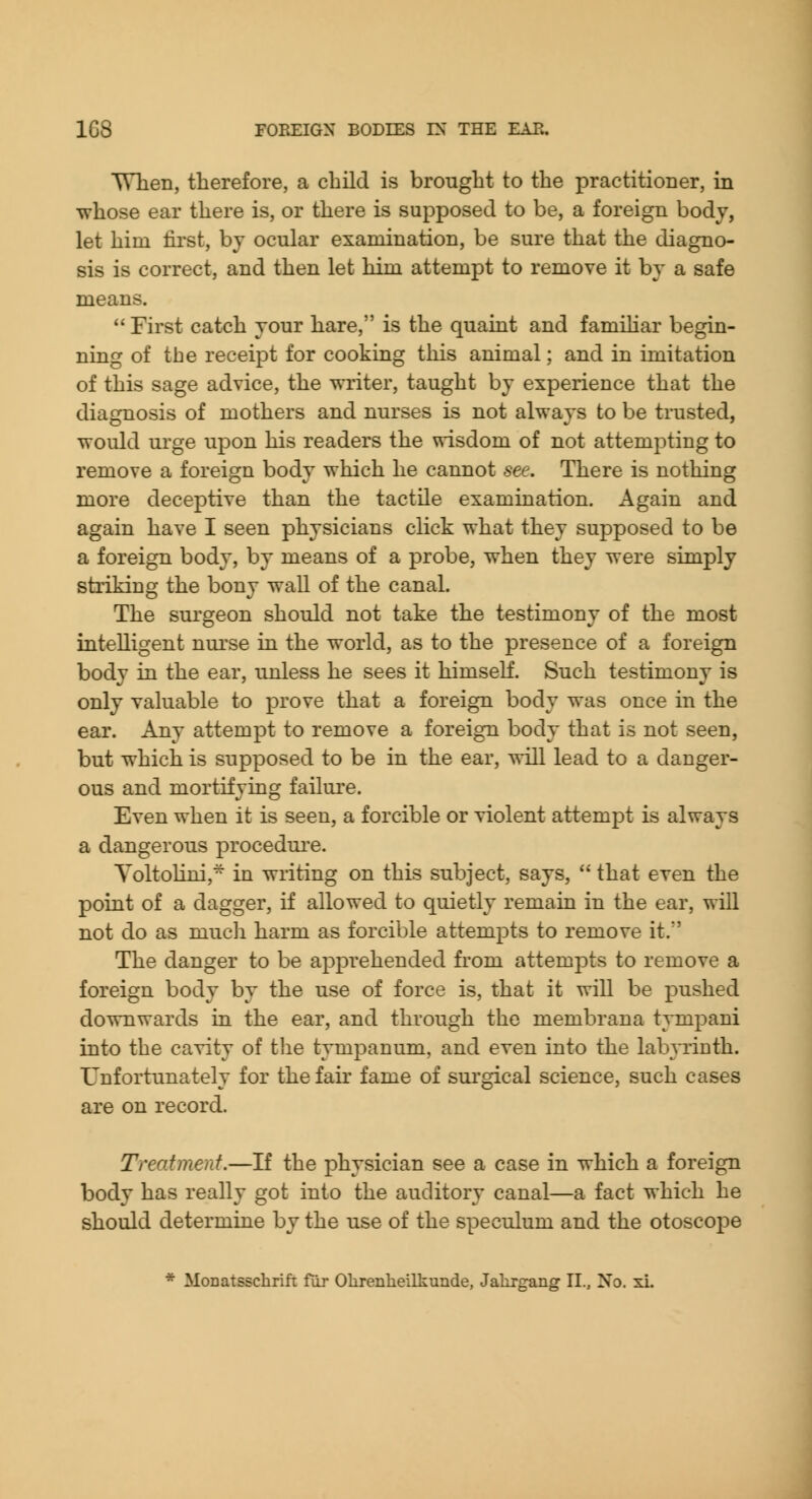 Wlien, therefore, a child is brought to the practitioner, in whose ear there is, or there is supposed to be, a foreign body, let him lii'st, by ocular examination, be sure that the diagno- sis is correct, and then let him attempt to remove it by a safe means.  First catch your hare, is the quaint and famihar begin- ning of the receipt for cooking this animal; and in imitation of this sage advice, the writer, taught by experience that the diagnosis of mothers and nurses is not always to be trusted, would urge upon his readers the wisdom of not attempting to remove a foreign body which he cannot see. There is nothing more deceptive than the tactile examination. Again and again have I seen physicians click what they supposed to be a foreign body, by means of a probe, when they were simply striking the bony wall of the canal. The surgeon should not take the testimony of the most intelligent nurse in the world, as to the presence of a foreign body in the ear, unless he sees it himself. Such testimony is only vakiable to prove that a foreign body was once in the ear. Any attempt to remove a foreign body that is not seen, but which is supposed to be in the ear, will lead to a danger- ous and mortifying failure. Even when it is seen, a forcible or violent attempt is always a dangerous procedui'e. Yoltolini, in writing on this subject, says,  that even the poiat of a dagger, if allowed to quietly remain in the ear, will not do as mucli harm as forcible attempts to remove it. The danger to be ap23rehended from attempts to remove a foreign body by the use of force is, that it will be pushed downwards lq the ear, and through the membrana tympani into the cavity of tlie tympanum, and even into the labyrinth. Unfortunately for the fair fame of sui'gical science, such cases are on record. Treatment.—If the physician see a case in which a foreign body has really got into the auditory canal—a fact which he should determine by the use of the speculum and the otoscope