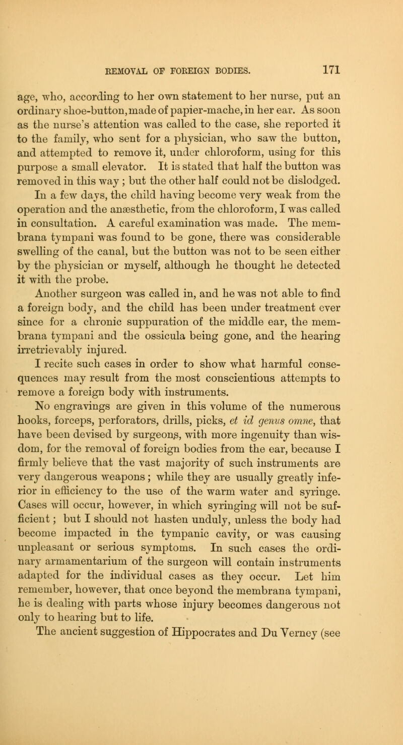 age, who, according to her own statement to her nurse, put an ordinary shoe-button,made of papier-mache, in her ear. As soon as the nurse's attention was called to the case, she reported it to the family, who sent for a physician, who saw the button, and attempted to remove it, under chloroform, using for this purpose a small elevator. It is stated that half the button was removed in this way ; but the other half could not be dislodged. In a few days, the child having become very weak from the operation and the anaesthetic, from the chloroform, I was called in consultation. A careful examination was made. The mem- brana tympani was found to be gone, there was considerable swelling of the canal, but the button was not to be seen either by the phj^sician or myself, although he thought he detected it with the probe. Another surgeon was called in, and he was not able to find a foreign body, and the child has been under treatment ever since for a chronic suppuration of the middle ear, the mem- brana tympani and the ossicula being gone, and the hearing irretrievably injured. I recite such cases in order to show what harmful conse- quences may result from the most conscientious attempts to remove a foreign body with instruments. No engravings are given in this volume of the numerous hooks, forceps, perforators, drills, picks, et id genus omne, that have been devised by surgeon^, with more ingenuity than wis- dom, for the removal of foreign bodies from the ear, because I firmly believe that the vast majority of such instruments are very dangerous weapons ; while they are usually greatly infe- rior in efficiency to the use of the warm water and syringe. Cases will occur, however, in which syringing will not be suf- ficient ; but I should not hasten unduly, unless the body had become impacted in the tympanic cavity, or was causing unpleasant or serious symptoms. In such cases the ordi- nary armamentarium of the surgeon will contain instruments adapted for the individual cases as they occur. Let him remember, however, that once beyond the membrana tympani, he is dealing with parts whose injury becomes dangerous not only to hearing but to life. The ancient suggestion of Hippocrates and Du Yerney (see