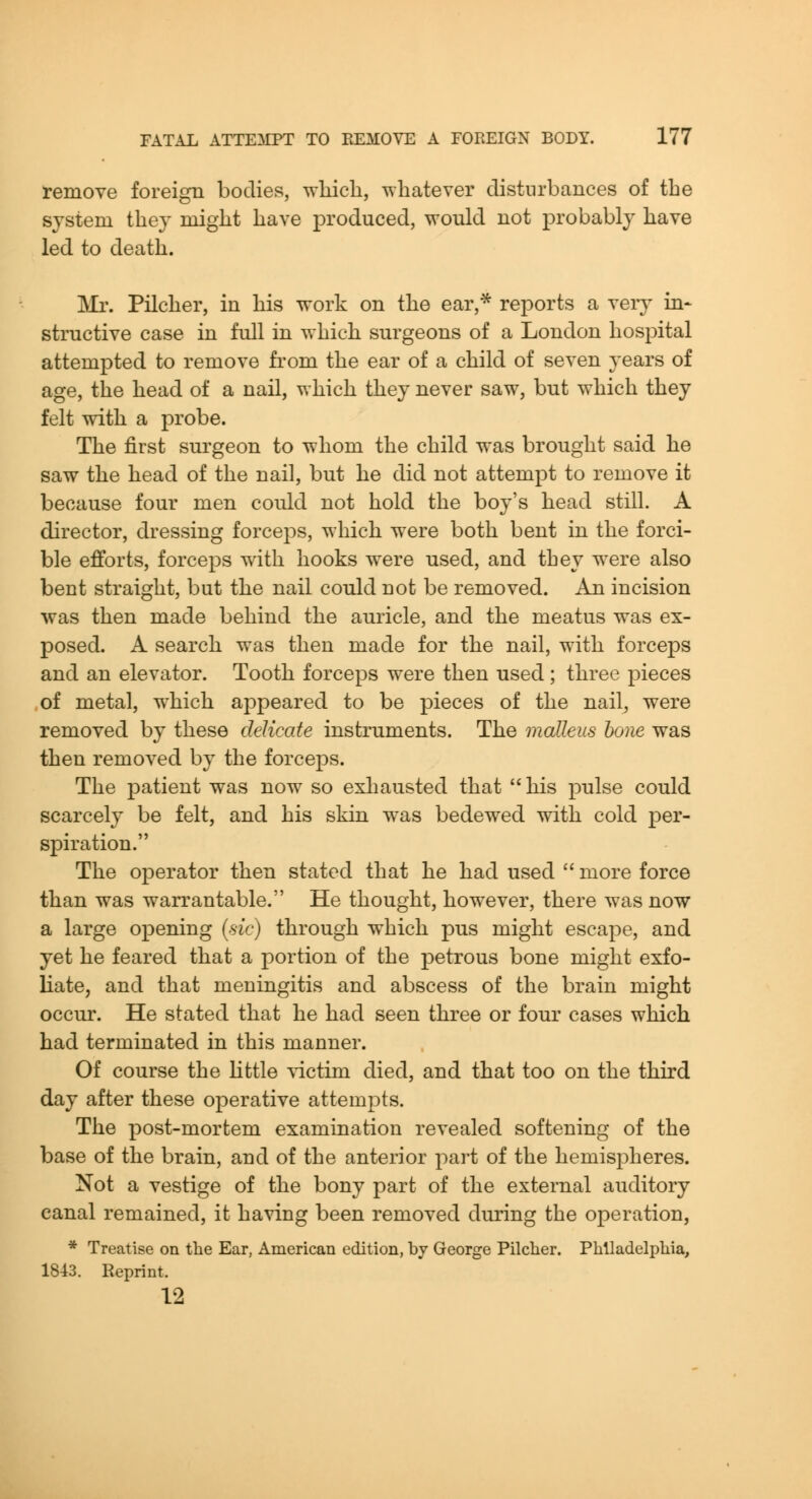 remove foreign bodies, which, whatever disturbances of the system they might have produced, would not probably have led to death. Ml'. Pilcher, in his work on the ear,* reports a very in- structive case in full in which surgeons of a London hospital attempted to remove from the ear of a child of seven years of age, the head of a nail, which they never saw, but which they felt with a probe. The first surgeon to whom the child was brought said he saw the head of the nail, but he did not attempt to remove it because four men could not hold the boy's head still. A director, dressing forceps, which were both bent in the forci- ble efforts, forceps with hooks were used, and tbey were also bent straight, but the nail could not be removed. An incision was then made behind the auricle, and the meatus was ex- posed. A search was then made for the nail, with forceps and an elevator. Tooth forceps were then used ; three pieces of metal, which appeared to be pieces of the nail, were removed by these delicate instruments. The malleus hone was then removed by the forceps. The patient was now so exhausted that his pulse could scarcely be felt, and his skin was bedewed with cold per- spiration. The operator then stated that he had used  more force than was warrantable. He thought, however, there was now a large opening (s/c) through w^hich pus might escape, and yet he feared that a portion of the petrous bone might exfo- liate, and that meningitis and abscess of the brain might occur. He stated that he had seen three or four cases which had terminated in this manner. Of course the httle -victim died, and that too on the third day after these operative attempts. The post-mortem examination revealed softening of the base of the brain, and of the anterior part of the hemispheres. Not a vestige of the bony part of the external auditory canal remained, it having been removed during the operation, * Treatise on the Ear, American edition, by George Pilclier. Phlladelpliia, 1843. Reprint. 12