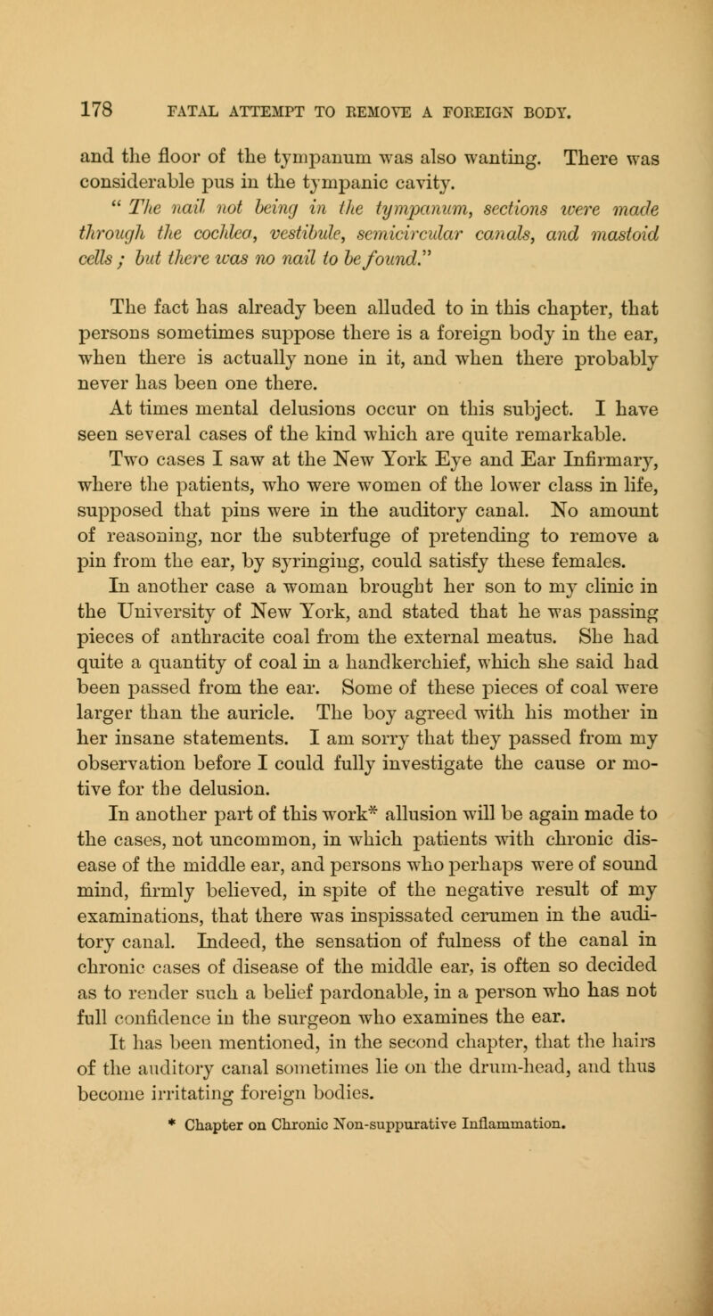 and the floor of the tjrnpanum was also wanting. There was considerable pus in the tympanic cavity.  TJie nail not being in the tymjxuium, sections luere made through the cochlea, vestibule, semicircular canals, and mastoid cells ; but there was no nail to befoundr The fact has already been alluded to in this chapter, that persons sometimes suppose there is a foreign body in the ear, when there is actually none in it, and when there probably never has been one there. At times mental delusions occur on this subject. I have seen several cases of the kind which are quite remarkable. Two cases I saw at the New York Eye and Ear Infirmary, where the patients, who were women of the lower class in life, supposed that pins were in the auditory canal. No amount of reasoning, nor the subterfuge of pretending to remove a pin from the ear, by syringing, could satisfy these females. In another case a woman brought her son to my clinic in the University of New York, and stated that he was passing pieces of anthracite coal from the external meatus. She had quite a quantity of coal in a handkerchief, which she said had been passed from the ear. Some of these pieces of coal were larger than the auricle. The boy agreed with his mother in her insane statements. I am sorry that they passed from my observation before I could fully investigate the cause or mo- tive for the delusion. In another part of this work^ allusion will be again made to the cases, not uncommon, in which patients ^dth chronic dis- ease of the middle ear, and persons who perhaps were of sound mind, firmly believed, in spite of the negative result of my examinations, that there was inspissated cerumen in the audi- tory canal. Indeed, the sensation of fulness of the canal in chronic cases of disease of the middle ear, is often so decided as to render such a belief pardonable, in a person who has not full confidence in the surgeon who examines the ear. It has been mentioned, in the second chapter, that the hairs of the auditory canal sometimes lie on the drum-head, and thus become irritating foreign bodies. * Chapter on Chronic Non-suppurative Inflammation.