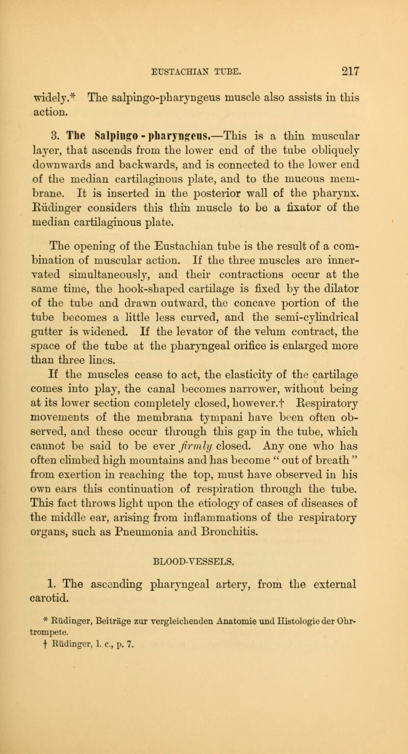 widely.^ The salpingo-pharyngeus muscle also assists in this action. 3. The Salpini?o - i)harynj?eus.—This is a thin muscular layer, that ascends from the lower end of the tube obliquely downwards and backwards, and is connected to the lowxr end of the median cartilaginous plate, and to the mucous mem- brane. It is inserted in the posterior wall of the pharynx. Eiidinger considers this thin muscle to be a fixator of the median cartilaginous plate. The opening of the Eustachian tube is the result of a com- bination of muscular action. If the three muscles are inner- vated simultaneously, and their contractions occur at the same time, the hook-shaped cartilage is fixed by the dilator of the tube and drawn outward, the concave portion of the tube becomes a little less curved, and the semi-cylindrical gutter is widened. If the levator of the velum contract, the space of the tube at the pharyngeal orifice is enlarged more than three lines. If the muscles cease to act, the elasticity of the cartilage comes into play, the canal becomes narrower, without being at its lower section completely closed, however.f Respiratory movements of the membrana tympani have been often ob- served, and these occur through this gap in the tube, which cannot be said to be ever firmly closed. Any one who has often climbed high mountains and has become  out of breath  from exertion in reaching the top, must have observed in his own ears this continuation of respiration through the tube. This fact throws light upon the etiology of cases of diseases of the middle ear, arising from inflammations of the respiratory organs, such as Pneumonia and Bronchitis. BLOOD-VESSELS. 1. The ascending pharyngeal artery, from the external carotid. * Rtidinger, Beitrage zur vergleiclienden Anatomie und Histologie der Ohr- trompete. f Rudinger, 1. c, p. 7.