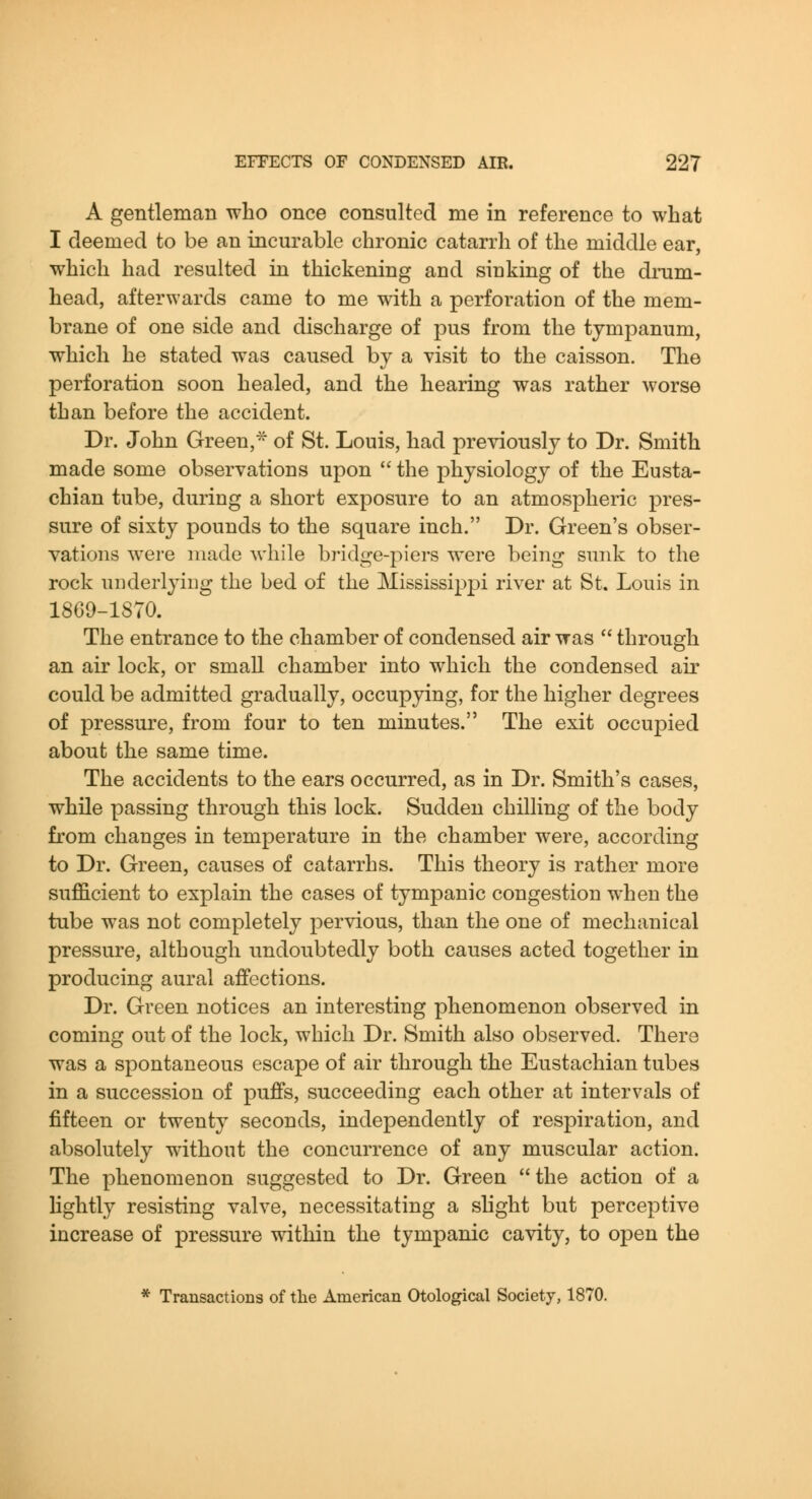 A gentleman who once consulted me in reference to what I deemed to be an incurable chronic catarrh of the middle ear, which had resulted in thickening and sinking of the dram- head, afterwards came to me with a perforation of the mem- brane of one side and discharge of pus from the tympanum, which he stated was caused by a visit to the caisson. The perforation soon healed, and the hearing was rather worse than before the accident. Dr. John Green,^ of St. Louis, had previously to Dr. Smith made some observations upon '^ the physiology of the Eusta- chian tube, during a short exposure to an atmospheric pres- sure of sixty pounds to the square inch. Dr. Green's obser- vations were made while bridge-piers were being sunk to the rock underlying the bed of the Mississippi river at St. Louis in 1869-1870. The entrance to the chamber of condensed air was  through an air lock, or small chamber into which the condensed air could be admitted gradually, occupying, for the higher degrees of pressure, from four to ten minutes. The exit occupied about the same time. The accidents to the ears occurred, as in Dr. Smith's cases, while passing through this lock. Sudden chilling of the body from changes in temperature in the chamber were, according to Dr. Green, causes of catarrhs. This theory is rather more sufficient to explain the cases of tympanic congestion when the tube was not completely pervious, than the one of mechanical pressure, although undoubtedly both causes acted together in producing aural affections. Dr. Green notices an interesting phenomenon observed in coming out of the lock, which Dr. Smith also observed. There was a spontaneous escape of air through the Eustachian tubes in a succession of puffs, succeeding each other at intervals of fifteen or twenty seconds, independently of respiration, and absolutely without the concurrence of any muscular action. The phenomenon suggested to Dr. Green the action of a Hghtly resisting valve, necessitating a slight but perceptive increase of pressure within the tympanic cavity, to open the