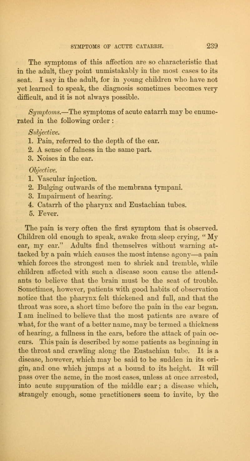 The symptoms of this affection are so characteristic that in the adult, they point unmistakably in the most cases to its seat. I say in the adult, for in young children who have not yet learned to speak, the diagnosis sometimes becomes very difficult, and it is not always possible. Symptoms.—The symptoms of acute catarrh may be enume- rated in the following order : Subjective, 1. Pain, referred to the depth of the ear. 2. A sense of fulness in the same part. 3. Noises in the ear. Objective. 1. Vascular injection. 2. Bulging outwards of the membrana tympani. 3. Impairment of hearing. 4. Catarrh of the pharynx and Eustachian tubes. 5. Fever. The pain is very often the first symptom that is observed. Children old enough to speak, awake from sleep crying,  My ear, my ear. Adults find themselves without warning at- tacked by a pain which causes the most intense agony—a pain which forces the strongest men to shriek and tremble, while children affected with such a disease soon cause the attend- ants to believe that the brain must be the seat of trouble. Sometimes, however, patients with good habits of observation notice that the pharynx felt thickened and full, and that the throat was sore, a short time before the pain in the ear began. I am incKned to believe that the most patients are aware of what, for the want of a better name, may be termed a thickness of hearing, a fullness in the ears, before the attack of pain oc- curs. This pain is described by some patients as beginning in the throat and crawling along the Eustachian tube. It is a disease, however, which may be said to be sudden in its ori- gin, and one which jumps at a bound to its height. It will pass over the acme, in the most cases, unless at once arrested, into acute suppuration of the middle ear; a disease which, strangely enough, some jDractitioners seem to invite, by the