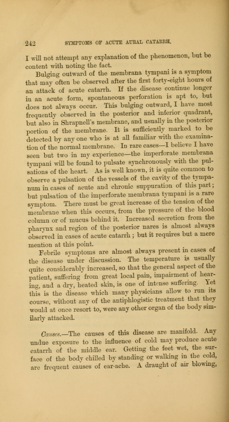 I will not attempt any explanation of the phenomenon, but be content with noting the fact. Bulging outward of the membrana tynipani is a symptom that may often be obseryed after the first forty-eight hours of an attack of acute catan-h. H the chsease continue longer iu an acute form, spontaneous perforation is apt to, but does not always occur. This bulgkig outward, I haye most fi-equently observed in the posterior and mferior quadrant, but also in ShrapneU's membrane, and usually in the posterior portion of the membrane. It is sufficiently marked to^ be detected by any one who is at all familiar with the examina- tion of the noi-mal membrane. In rare cases—I believe I have seen but two in my experience—the imperforate membrana tympani wiU be found to pulsate synchronously with the pul- sations of the heart. As is weU known, it is quite common to observe a pulsation of the vessels of the cavity of the tympa- num in cases of acute and chronic suppuration of this part; but pulsation of the imperforate membrana tympani is a rare svmptom. There must be great increase of the tension of the membrane when this occiu's, fi'om the pressure of the blood column or of mucus behind it. Increased secretion from the phar^-nx and region of the posterior nares is almost always observed m cases of acute catarrh ; but it requii^es but a mere mention at this point. Febrile svmptoms are almost always present m cases of the disease under discussion. The temperature is usuaUy quite considerably increased, so that the general aspect of the patient, suffering' fi'om great local pain, impairment of hear- ing, and a drv, heated skin, is one of intense suffering. Yet this is the disease which many physicians allow to run its course, without any of the antiphlogistic treatment that they would at once resort to, were any otlier organ of the body sim- ilarly attacked. Causes.—The causes of this disease are manifold. Any imdue exposure to the influence of cold may produce acute catarrh of the middle ear. Getting the feet wet, the sur- face of the bodv chilled bv standing or walking in the cold, ar- fi-equent causes of ear-ache. A di'aught of air blowing,