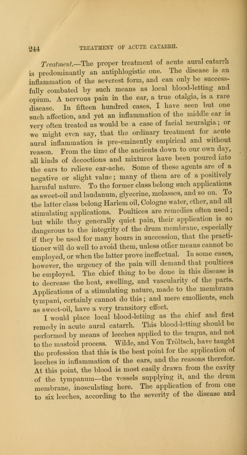 Treatment. The proper treatment of acute aural catarrh is predominantly an antiphlogistic one. The disease is an inflammation of the severest form, and can only be success- fully combated by such means as local blood-letting and opium. A nervous pain in the ear, a true otalgia, is a rare disease. In fifteen hundred cases, I have seen but one such affection, and yet an inflammation of the middle ear is very often treated as would be a case of facial neuralgia; or we might even say, that the ordinary treatment for acute aural inflammation is pre-eminently empirical and without reason. From the time of the ancients down to our own day, all kinds of decoctions and mixtures have been poured into the ears to reheve ear-ache. Some of these agents are of a negative or shght value; many of them are of a positively harmful nature. To the former class belong such applications as sweet-oil and laudanum, glycerine, molasses, and so on. To the latter class belong Harlem oil, Cologne water, ether, and all stimulating appUcations. Poultices are remedies often used ; but while they generally quiet pain, their apphcation is so dangerous to the integrity of the drum membrane, especially if they be used for many hours in succession, that the practi- tioner will do well to avoid them, unless otlier means cannot be employed, or when the latter prove ineffectual. In some cases, however, the urgency of the pain will demand that poultices be employed. The chief thing to be done in this disease is to decrease the heat, swelling, and vascularity of the parts. Applications of a stimulating nature, made to the membrana tympani, certainly cannot do this; and mere emolhents, such as sweet-oil, have a very transitory effect. I would place local blood-letting as the chief and first remedy in acute aural catarrh. This blood-letting should be performed by means of leeches apphed to the tragus, and not to the mastoid process. Wilde, and Yon Tr61tsch, have taught the profession that this is the best point for the application of leeches in inflammation of the ears, and the reasons therefor. At this point, the blood is most easily drawn from the cavity of the tympanum—the vessels supplying it, and the drum membrane, inosculatmg here. The application of from one to six leeches, according to the severity of the disease and