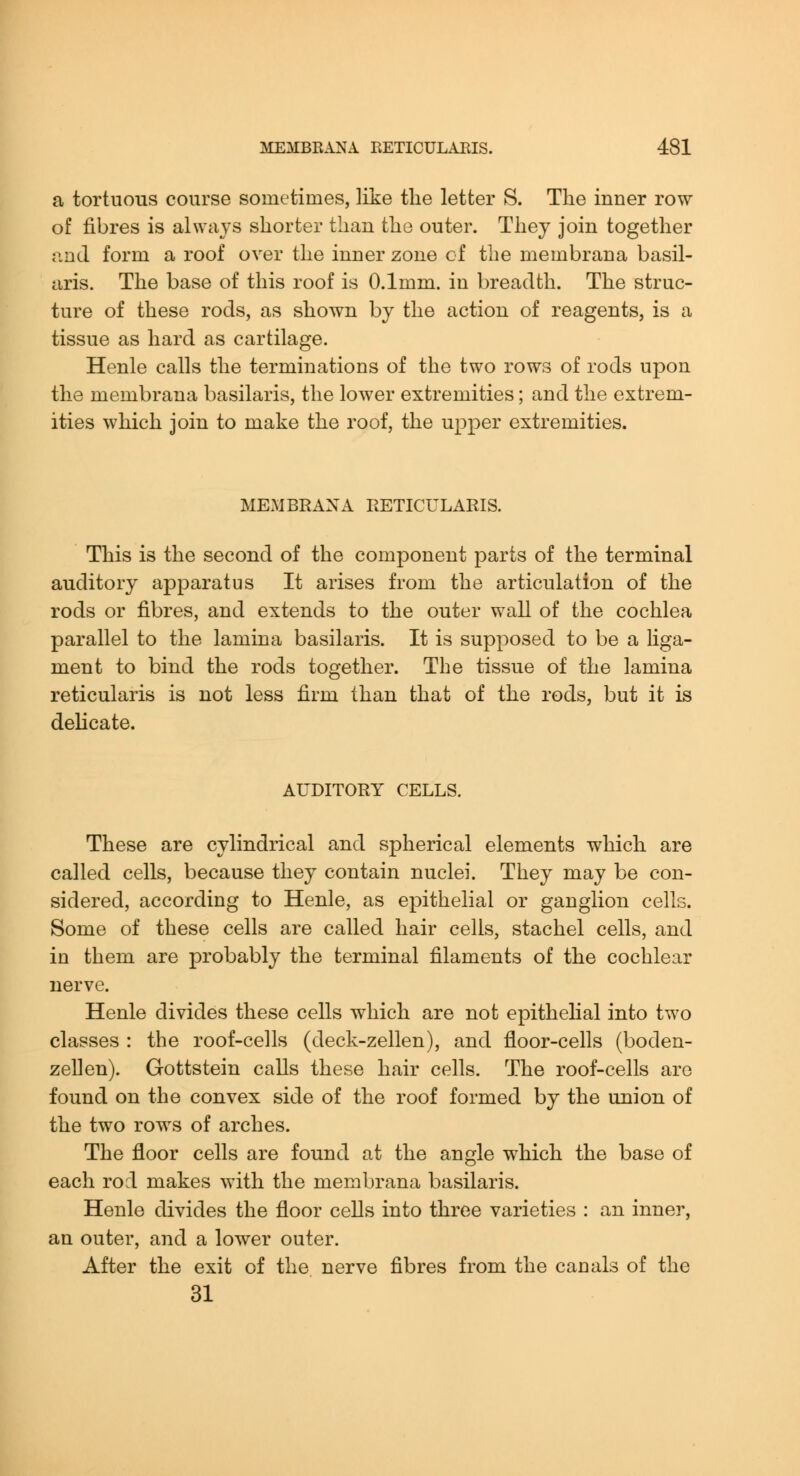 a tortuous course sometimes, like the letter S. The inner row of fibres is always shorter than the outer. They join together and form a roof over the inner zone of the membrana basil- aris. The base of this roof is 0.1mm. in breadth. The struc- ture of these rods, as shown by the action of reagents, is a tissue as hard as cartilage. Henle calls the terminations of the two rows of rods upon the membrana basilaris, the lower extremities; and the extrem- ities which join to make the roof, the upper extremities. MEMBKANA RETICULARIS. This is the second of the component parts of the terminal auditory apparatus It arises from the articulation of the rods or fibres, and extends to the outer wall of the cochlea parallel to the lamina basilaris. It is supposed to be a liga- ment to bind the rods together. The tissue of the lamina reticularis is not less firm than that of the rods, but it is delicate. AUDITORY CELLS. These are cylindrical and spherical elements which are called cells, because they contain nuclei. They may be con- sidered, according to Henle, as epithelial or ganglion cells. Some of these cells are called hair cells, stachel cells, and in them are probably the terminal filaments of the cochlear nerve. Henle divides these cells which are not epithelial into two classes : the roof-cells (deck-zellen), and floor-cells (boden- zellen). Gottstein calls these hair cells. The roof-cells are found on the convex side of the roof formed by the union of the two rows of arches. The floor cells are found at the angle which the base of each rod makes with the membrana basilaris. Henle divides the floor cells into three varieties : an inner, an outer, and a lower outer. After the exit of the nerve fibres from the canals of the 31