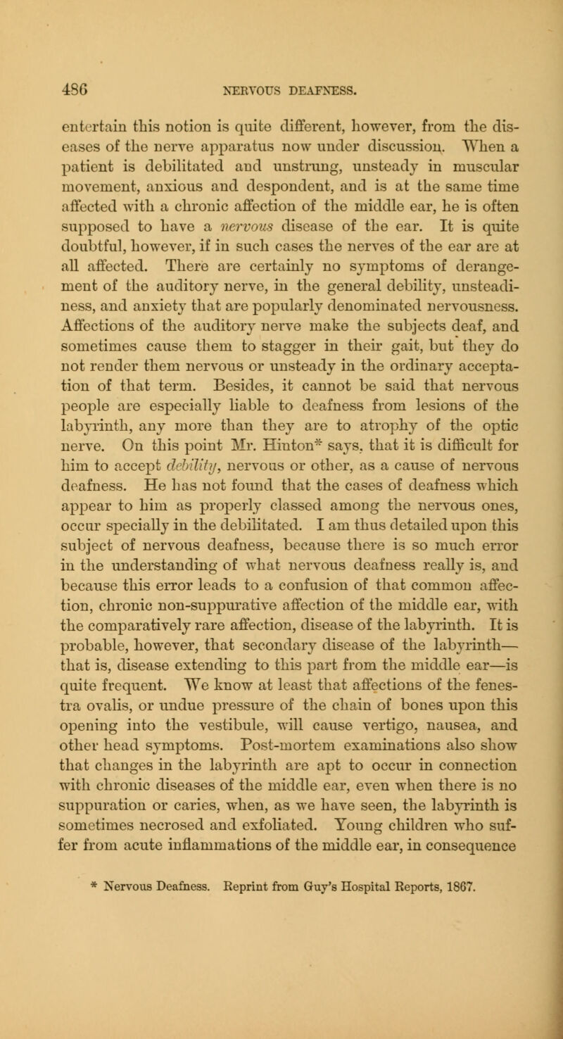 entertain this notion is quite different, however, from the dis- eases of the nerve apparatus now under discussion. When a patient is debiUtated and unstrung, unsteady in muscular movement, anxious and despondent, and is at the same time affected with a chronic affection of the middle ear, he is often supposed to have a nervous disease of the ear. It is quite doubtful, however, if in such cases the nerves of the ear are at all affected. There are certainly no symptoms of derange- ment of the auditory nerve, in the general debility, unsteadi- ness, and anxiety that are popularly denominated nervousness. Affections of the auditory nerve make the subjects deaf, and sometimes cause them to stagger in their gait, but they do not render them nervous or unsteady in the ordinary accepta- tion of that term. Besides, it cannot be said that nervous people are especially liable to deafness from lesions of the labyrinth, any more than they are to atrophy of the optic nerve. On this point Mr. Hinton* says, that it is difficult for him to accept dehility, nervous or other, as a cause of nervous deafness. He has not found that the cases of deafness which appear to him as properly classed among the nervous ones, occur specially in the debilitated. I am thus detailed upon this subject of nervous deafness, because there is so much error in the understanding of what nervous deafness really is, and because this error leads to a confusion of that common affec- tion, chronic non-suppurative affection of the middle ear, with the comparatively rare affection, disease of the labyrinth. It is probable, however, that secondary disease of the labyrinth— that is, disease extending to this part from the middle ear—is quite frequent. We know at least that affections of the fenes- tra ovalis, or undue pressin-e of the chain of bones upon this opening into the vestibule, will cause vertigo, nausea, and other head symptoms. Post-mortem examinations also show that changes in the labyrinth are apt to occur in connection with chronic diseases of the middle ear, even when there is no suppuration or caries, when, as we have seen, the lab}Tinth is sometimes necrosed and exfoliated. Young children who suf- fer from acute inflammations of the middle ear, in consequence * Nervous Deafness. Reprint from Guy's Hospital Reports, 1867.