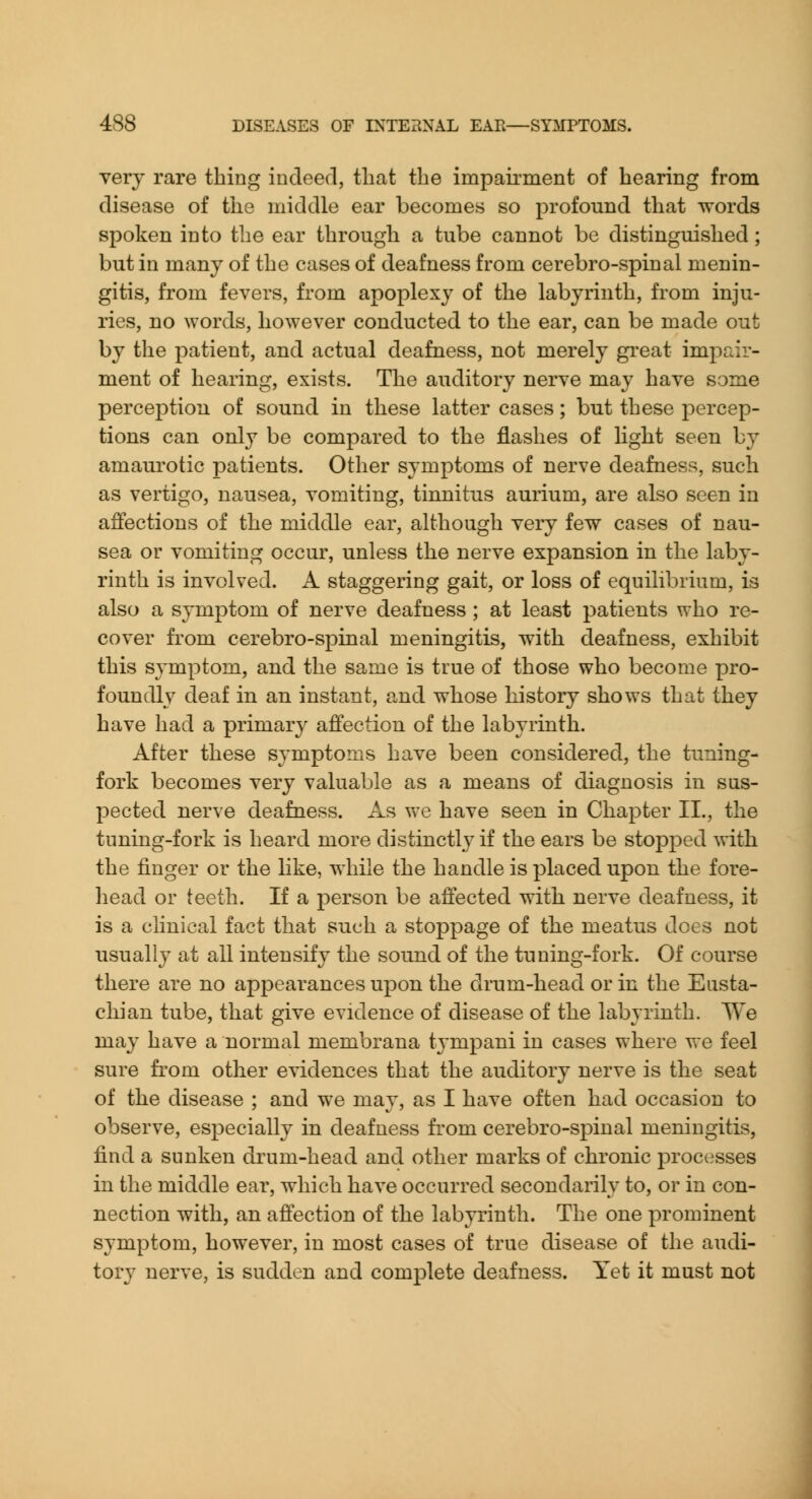 very rare thing indeed, that the impaii'ment of hearing from disease of the middle ear becomes so profound that words spoken into the ear through a tube cannot be distinguished; but in many of the cases of deafness from cerebro-spinal menin- gitis, from fevers, from apoplexy of the labyrinth, from inju- ries, no words, however conducted to the ear, can be made out by the patient, and actual deafness, not merely great impair- ment of hearing, exists. The auditory nerve may have some perception of sound in these latter cases; but these percep- tions can only be compared to the flashes of light seen by amaurotic patients. Other symptoms of nerve deafness, such as vertigo, nausea, vomiting, tinnitus aurium, are also seen in affections of the middle ear, although very few cases of nau- sea or vomiting occur, unless the nerve expansion in the laby- rinth is involved. A staggering gait, or loss of equilibrium, is also a symptom of nerve deafness ; at least patients who re- cover fi'om cerebro-spinal meningitis, with deafness, exhibit this symptom, and the same is true of those who become pro- foundly deaf in an instant, and whose history shows that they have had a primary affection of the labyrinth. After these symptoms have been considered, the tuning- fork becomes very valuable as a means of diagnosis in sus- pected nerve deafness. As we have seen in Chapter II., the tuning-fork is heard more distinctly if the ears be stopped with the finger or the like, while the handle is placed upon the fore- head or teeth. If a person be affected with nerve deafness, it is a clinical fact that such a stoppage of the meatus does not usually at all intensify the sound of the tuning-fork. Of course there are no appearances upon the drum-head or in the Eusta- chian tube, that give evidence of disease of the labyrinth. We may have a normal membrana tympani in cases where we feel sure from other evidences that the auditory nerve is the seat of the disease ; and we may, as I have often had occasion to observe, especially in deafness fi'om cerebro-spinal meningitis, find a sunken drum-head and other marks of chronic processes in the middle ear, which have occurred secondarily to, or in con- nection with, an affection of the labyrinth. The one prominent symptom, however, in most cases of true disease of the audi- tor}^ nerve, is sudden and complete deafness. Yet it must not