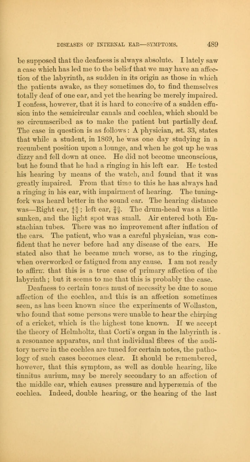 be supposed that tlie deafness is always absolute. I lately saw a case which has led me to the belief that we may have an affec- tion of the labyrinth, as sudden in its origin as those in which the patients awake, as they sometimes do, to find themselves totally deaf of one ear, and yet the hearing be merely impaired. I confess, however, that it is hard to conceive of a sudden effu- sion into the semicircular canals and cochlea, which should be so circumscribed as to make the patient but partially deaf. The case in question is as follow^s: A physician, set. 33, states that while a student, in 1869, he was one day studying in a recumbent position upon a lounge, and when he got up he was dizz}^ and fell down at once. He did not become unconscious, but he found that he had a ringing in his left ear. He tested his hearing by means of the watch, and found that it was greatly impaired. From that time to this he has always had a ringing in his ear, with impairment of hearing. The tuning- fork was heard better in the sound ear. The hearing distance was—Eight ear, ||; left ear, ||. The drum-head was a little sunken, and the light spot was small. Air entered both Eu- stachian tubes. There was no improvement after inflation of the ears. The patient, who was a careful physician, was con- fident that he never before had any disease of the ears. He stated also that he became much worse, as to the ringing, when overworked or fatigued from any cause. I am not ready to affirn'. that this is a true case of primary affection of the labyrinth; but it seems to me that this is probably the case. Deafness to certain tones must of necessity be due to some affection of the cochlea, and this is an affection sometimes seen, as has been known since the experiments of Wollaston, who found that some persons were unable to hear the chirping of a cricket, which is the highest tone known. If we accept the theory of Helmholtz, that Corti's organ in the labyrinth is . a resonance apparatus, and that individual fibres of the audi- tory nerve in the cochlea are tuned for certain notes, the patho- logy of such cases becomes clear. It should be remembered, however, that this symptom, as well as double hearing, hke tinnitus aurium, may be merely secondary to an affection of the middle ear, which causes pressure and hypersemia of the cochlea. Indeed, double hearing, or the hearing of the last