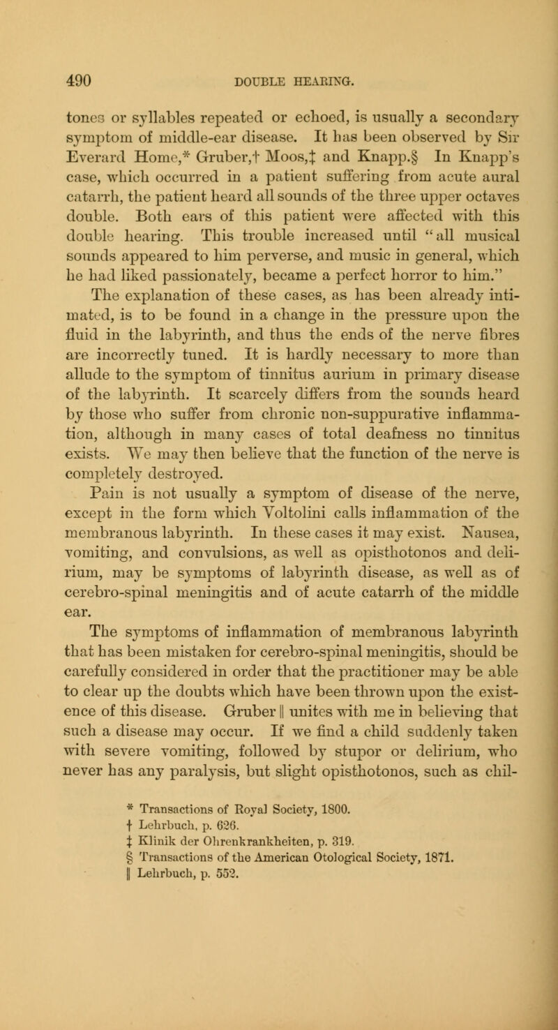 tones or syllables repeated or echoed, is usually a secondary symptom of middle-ear disease. It has been observed by Sir Everard Home,* Gruber,t Moos,:]: and Knapp.§ In Knapp's case, which occurred in a patient suffering from acute aural catarrh, the patient heard all sounds of the three upper octaves double. Both ears of this patient were affected with this double hearing. This trouble increased until all musical sounds appeared to him perverse, and music in general, which he had liked passionately, became a perfect horror to him. The explanation of these cases, as has been already inti- mated, is to be found in a change in the pressure upon the fluid in the labyrinth, and thus the ends of the nerve fibres are incorrectly tuned. It is hardly necessary to more than allude to the symptom of tinnitus aurium in primary disease of the labjTinth. It scarcely differs from the sounds heard by those who suffer from chronic non-suppurative inflamma- tion, although in many cases of total deafness no tinnitus exists. We may then beHeve that the function of the nerve is completely destroyed. Pain is not usually a symptom of disease of the nerve, except in the form which Yoltolini calls inflammation of the membranous labyrinth. In these cases it may exist. Nausea, vomiting, and convulsions, as well as opisthotonos and deli- rium, may be symptoms of labyrinth disease, as well as of cerebro-spinal meningitis and of acute catarrh of the middle ear. The symptoms of inflammation of membranous labyrinth that has been mistaken for cerebro-spinal meningitis, should be carefully considered in order that the practitioner may be able to clear up the doubts which have been thrown upon the exist- ence of this disease. Gruber || unites with me in believing that such a disease may occur. If we find a child suddenly taken mth severe vomiting, followed by stupor or delirium, who never has any paralysis, but slight opisthotonos, such as chil- * Transactions of Royal Society, 1800. t Lelirbuch, p. 626. I Klinik der Ohrenkrankheiten, p. 319. § Transactions of tlie American Otological Society, 1871. II Lelirbuch, p. 552.