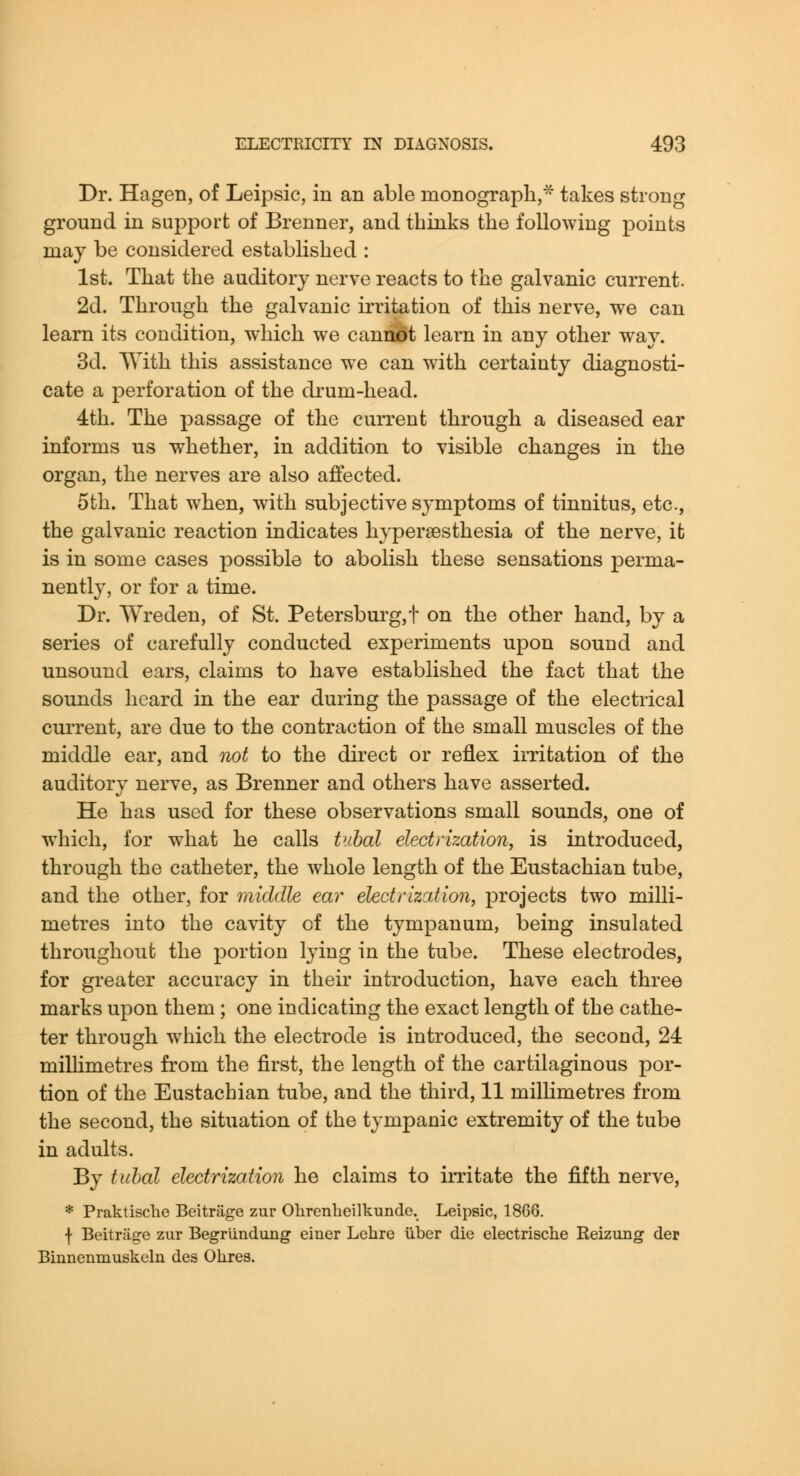 Dr. Hagen, of Leipsic, in an able monograph,* takes strong ground in support of Brenner, and thinks the following points may be considered established : 1st. That the auditory nerve reacts to the galvanic current. 2d. Through the galvanic irritation of this nerve, we can learn its condition, which we caniu)t learn in any other way. 3d. With this assistance we can with certainty diagnosti- cate a perforation of the drum-head. 4th. The passage of the current through a diseased ear informs us whether, in addition to visible changes in the organ, the nerves are also affected. 5th. That when, with subjective symptoms of tinnitus, etc., the galvanic reaction indicates hyperaesthesia of the nerve, it is in some cases possible to abolish these sensations perma- nently, or for a time. Dr. Wreden, of St. Petersburg, f on the other hand, by a series of carefully conducted experiments upon sound and unsound ears, claims to have established the fact that the sounds heard in the ear during the passage of the electrical current, are due to the contraction of the small muscles of the middle ear, and not to the direct or reflex imtation of the auditory nerve, as Brenner and others have asserted. He has used for these observations small sounds, one of which, for what he calls tuhal electrization, is introduced, through the catheter, the whole length of the Eustachian tube, and the other, for middle ear electrization, projects two milli- metres into the cavity of the tympanum, being insulated throughout the portion lying in the tube. These electrodes, for greater accuracy in their introduction, have each three marks upon them; one indicating the exact length of the cathe- ter through which the electrode is introduced, the second, 24 milhmetres from the first, the length of the cartilaginous por- tion of the Eustachian tube, and the third, 11 milhmetres from the second, the situation of the tympanic extremity of the tube in adults. By tuhal electrization he claims to irritate the fifth nerve, * PraktiscliG Beitriige zur Olirenbeilkunde. Leipsic, 18G6. f Beitriige zur Begrlindiing einer Lelire iiber die electrische Reizimg der Binnenmuskeln des Olires.