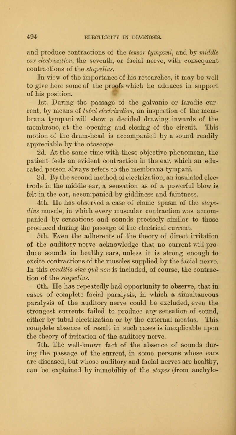 and produce contractions of the tensor tympani, and by middle ear electrization, the seventh, or facial nerve, with consequent contractions of the stajoediiis. . In view of the importance of his researches, it may be well to give here some of the proofs which he adduces in support of his position. 1st. During the passage of the galvanic or faradic cur- rent, by means of tubal electrization, an inspection of the mem- brana tympani will show a decided drawing inwards of the membrane, at the opening and closing of the circuit. This motion of the drum-head is accompanied by a sound readily appreciable by the otoscope. 2d. At the same time with these objective phenomena, the patient feels an evident contraction in the ear, which an edu- cated person always refers to the membrana tympani. 3d. By the second method of electrization, an insulated elec- trode in the middle ear, a sensation as of a powerful blow is felt in the ear, accompanied by giddiness and faintness. 4th. He has observed a case of clonic spasm of the stape- dius muscle, in which every muscular contraction was accom- panied by sensations and sounds precisely similar to those produced during the passage of the electrical current. 5th. Even the adherents of the theory of direct irritation of the auditory nerve acknowledge that no current will pro- duce sounds in healthy ears, unless it is strong enough to excite contractions of the muscles supplied by the facial nerve. In this conditio sine qua non is included, of course, the contrac- tion of the stapedius. 6th. He has repeatedly had opportunity to observe, that in cases of complete facial paralysis, in which a simultaneous paralysis of the auditory nerve could be excluded, even the strongest currents failed to produce any sensation of sound, either by tubal electrization or by the external meatus. This complete absence of result in such cases is inexplicable upon the theory of irritation of the auditory nerve. 7th. The well-known fact of the absence of sounds dur- ing the passage of the current, in some persons whose ears are diseased, but whose auditory and facial nerves are healthy, can be explained by immobility of the stapes (from anchylo-