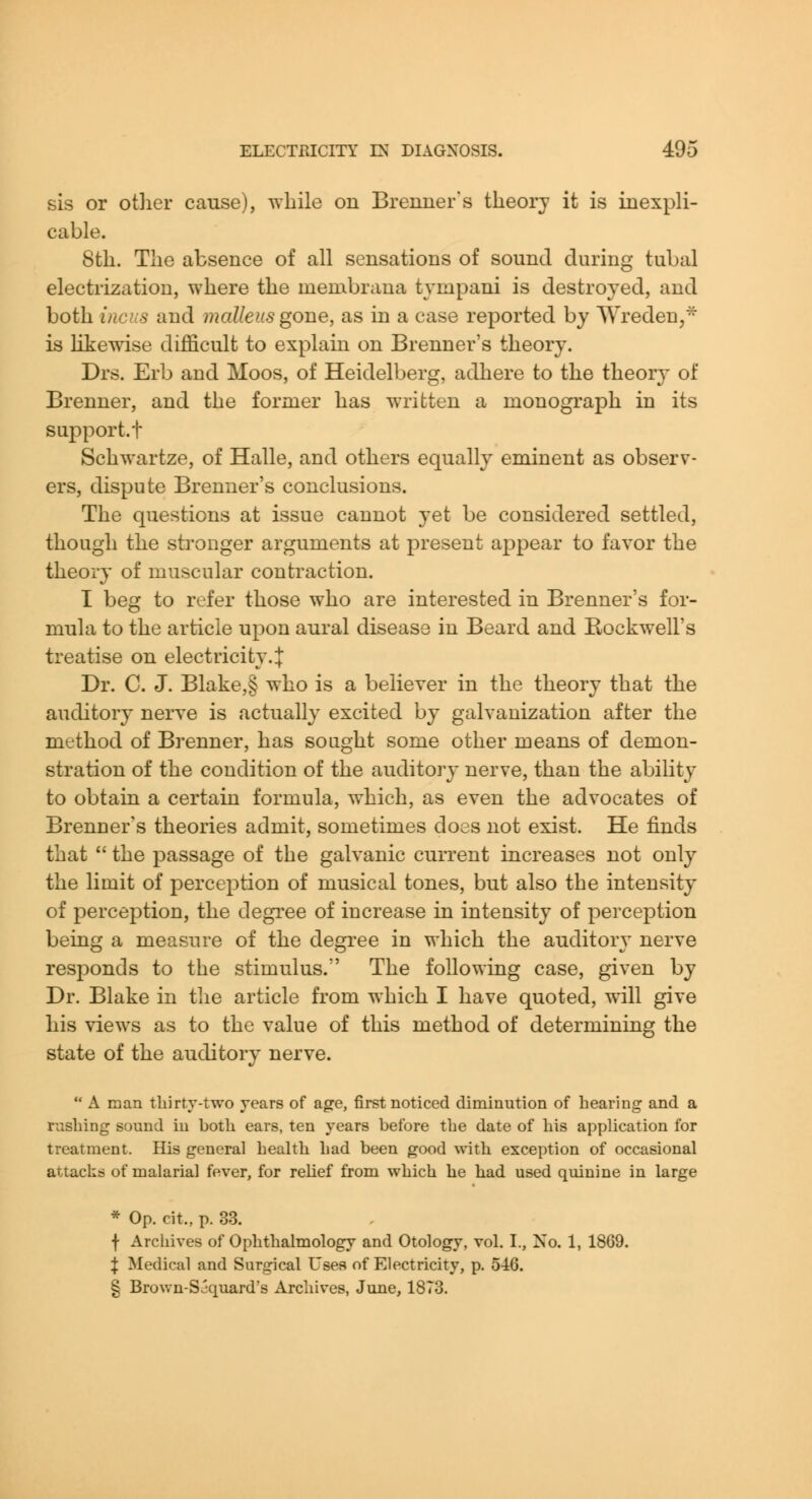 sis or otlier cause), while on Brenner's tlieorj it is inexpli- cable. 8tli. Tlie absence of all sensations of sound during tubal electrization, where the membrana tympani is destroyed, and both incus and malleus gone, as in a case reported by Wreden,^ is Likewise difficult to explain on Brenner's theory. Drs. Erb and Moos, of Heidelberg, adhere to the theory of Brenner, and the former has written a monograph in its support.t SchAvartze, of Halle, and others equally eminent as observ- ers, dispute Brenner's conclusions. The questions at issue cannot yet be considered settled, though the sti'onger arguments at present appear to favor the theory of muscular contraction. I beg to refer those who are interested in Brenner's for- mula to the article upon aural disease in Beard and Rockwell's treatise on electricity.J Dr. C. J. Blake,§ who is a believer in the theory that the auditory nerve is actually excited by galvanization after the method of Brenner, has sought some other means of demon- stration of the condition of the auditory nerve, than the ability to obtain a certain formula, which, as even the advocates of Brenner's theories admit, sometimes does not exist. He finds that  the passage of the galvanic current increases not only the limit of perception of musical tones, but also the intensity of perception, the degree of increase in intensity of perception being a measure of the degree in which the auditory nerve responds to the stimulus. The following case, given by Dr. Blake in tlie article from which I have quoted, will give his views as to the value of this method of determining the state of the auditory nerve.  A man tbirty-two years of age, first noticed diminution of hearing and a rushing sound in both ears, ten years before the date of his application for treatment. His general health had been good with exception of occasional attacks of malarial fever, for relief from which he had used quinine in large * Op. cit., p. 33. f Archives of Ophthalmology and Otology, vol. I., No. 1, 1869. :}: Medical and Surgical Uses of Electricity, p. 546. § Brown-Sjquard's Archives, June, 1873.