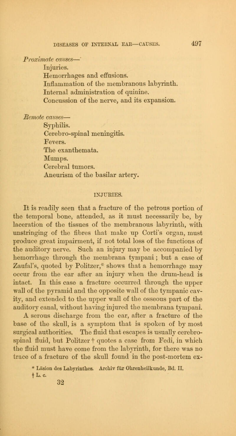 Proximate causes—' Injuries. Hemorrhages and effusions. Inflammation of the membranous labyrinth. Internal administration of quinine. Concussion of the nerve, and its expansion. Bemote causes— Syphilis. Cerebro-spinal meningitis. Pevers. The exanthemata. Mumps. Cerebral tumors. Aneurism of the basilar artery. INJURIES. It is readily seen that a fracture of the petrous portion of the temporal bone, attended, as it must necessarily be, by laceration of the tissues of the membranous labyrinth, with unstringing of the fibres that make up Corti's organ, must produce great impairment, if not total loss of the functions of the auditory nerve. Such an injury may be accompanied by hemorrhage through the membrana tympani; but a case of Zaufal's, quoted by Politzer,^ shows that a hemorrhage may occur from the ear after an injury when the drum-head is intact. In this case a fracture occurred through the upper wall of the pyramid and the opposite wall of the tympanic cav- ity, and extended to the upper wall of the osseous part of the auditory canal, without having injured the membrana tympani. A serous discharge from the ear, after a fracture of the base of the skull, is a symptom that is spoken of by most surgical authorities. The fluid that escapes is usually cerebro- spinal fluid, but Politzer t quotes a case from Fedi, in which the fluid must have come from the labyrinth, for there was no trace of a fracture of the skull found in the post-mortem ex- * Lasion des Labyrintlies. Arcliiv fiir Olireiiheilkunde, Bd. II. fL. c. 32