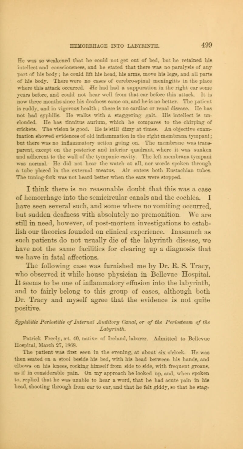 He was 80 weakened that he could not get out of bed, bu: he retained his intellect and consciousness, and he stated that there was no paralysis of any part of his body ; he could lift his head, his arms, move his legs, and all parts of his body. There were no cases of cerebro-spinal meningitis in the place where this attack occurred, fle had had a suppuration in the right ear some years before, and could not hear well from that ear before this attack. It is now three months since his deafness came on, and he is no better. The patient is ruddy, and in vigorous health ; there is no cardiac or renal disease. He has not had syphilis. He walks with a siaggering gait. His intellect is tm- clouded- He has tinnitus aurium, which he compares to the chirping of crickets. The vision is good. He Ls still dizzy at times. An objective exam- ination showed evidences of old inflammation in the right membrana tympani; but there was no inflammatory action going on. The membrane was trans- parent, except on the posterior and inferior quadrant, where it was sunken and adherent to the wall of the tympanic cavity. The left membrana tympani was normal. He did not hear the watch at all, nor words spoken through a tube placed in the external meatus. Air enters both Eustachian tubes. The tuning-fork was not heard better when the ears were stopped. I think there is no reasonable doubt that this -^as a case of hemorrhage into the semicircular canals and the cochlea. I have seen several such, and some where no vomiting oecurred, but sudden deafness with absolutely no premonition. We are still in need, however, of post-mortem investigations to estab- lish our theories founded on clinical experience. Inasmuch as such patients do not usually die of the labyrinth disease, we have not the same facilities for clearing up a diagnosis that we have in fatal affections. The following case was furnished me by Dr. E. S. Tracy, who observed it while house physician in Bellevue Hospital. It seems to be one of inflammatory effusion into the labviinth, and to fairly l:>elong to this group of cases, although both Dr. Tracy and myself agree that the evidence is not Cjuite positive. SyphUitic Periostitis of Internal Auditory Cktnai, or of th< Ptri-:..iti-um of t?ie Labyrinth. Patrick Freely, jet. 40, native of Ireland, laborer. Admitted to Bellevue Hospital, March -27,1S»38. The patient was first seen in the evening, at about six o'clock. He was then seated on a stool beside his bed, with his head between his hands, and elbows on his knees, rocking himself from side to side, with frequent groans, as if in considerable ]iauL On my approach he looked up, and, when spoken to, replied that he was unable to hear a word, that he had acute pain in his head, shooting throtigh from ear to ear. and that he felt giddy, s-) that he stag-