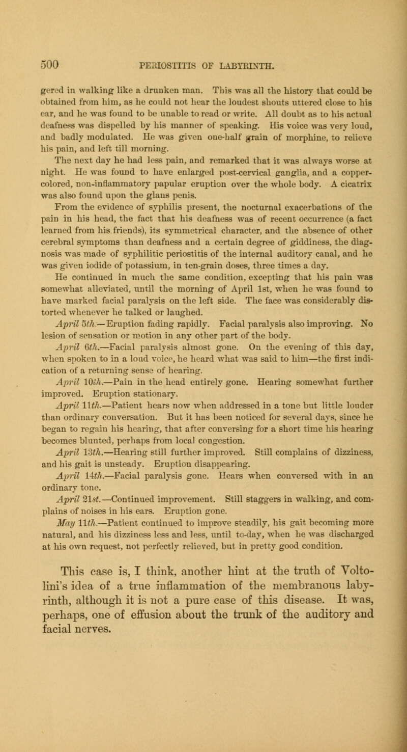 gered in walking like a drunken man. This was all the history that could be obtained from him, as he could not hear the loudest shouts uttered close to his ear, and he was found to be unable to read or write. All doubt as to his actual deafness was dispelled by his manner of speaking. His voice was very loud, and badly modulated. He was given one-half grain of morphine, to relieve his pain, and left till morning. The next day he had less pain, and remarked that it was always worse at night. He was found to have enlarged post-cervical ganglia, and a copper- colored, non-inflammatory papular eruption over the whole body. A cicatrix was also found upon the glaus penis. From the evidence of syphilis present, the nocturnal exacerbations of the pain in his head, the fact that his deafness was of recent orxurrence (a fact learned from his friends), its symmetrical character, and the absence of other cerebral symptoms than deafness and a certain degree of giddiness, the diag- nosis was made of syphilitic periostitis of the internal auditory canal, and he was given iodide of potassium, in ten-grain doses, three times a day. He continued in much the same condition, excepting that his pain was somewhat alleviated, until the morning of April 1st, when he was found to have marked facial paralysis on the left side. The face was considerably dis- torted whenever he talked or laughed. April 5fA.~Eruption fading rapidly. Facial paralysis also improving. No lesion of sensation or motion in any other part of the body. April &h.—Facial paralysis almost gone. On the evening of this day, when spoken to in a loud voice, he heard what was said to him—the first indi- cation of a returning sense of hearing. April \^ih.—Pain in the head entirely gone. Hearing somewhat further improved. Eruption stationary. April IWi.—Patient hears now when addressed in a tone but little louder than ordinary conversation. But it has been noticed for several days, since he began to regain his hearing, that after conversing for a short time his hearing becomes blunted, perhaps from local congestion. April loth.—Hearing still further improved. Still complains of dizziness, and his gait is unsteady. Eruption disappearing. April IWi.—Facial paralysis gone. Hears when conversed with in an ordinary tone. April 21s^.—Continued improvement. Still staggers in walking, and com- plains of noises in his ears. Eruption gone. May lltJi.—Patient continued to improve steadily, his gait becoming more natural, and his dizziness less and less, until to-day, when he was discharged at his own request, not perfectly relieved, but in pretty good condition. Tliis case is, I think, anotlier hint at the truth of Yolto- lini's idea of a true inflammation of the membranous laby- rinth, although it is not a pure case of this disease. It was, perhaps, one of effusion about the trunk of the auditory and facial nerves.