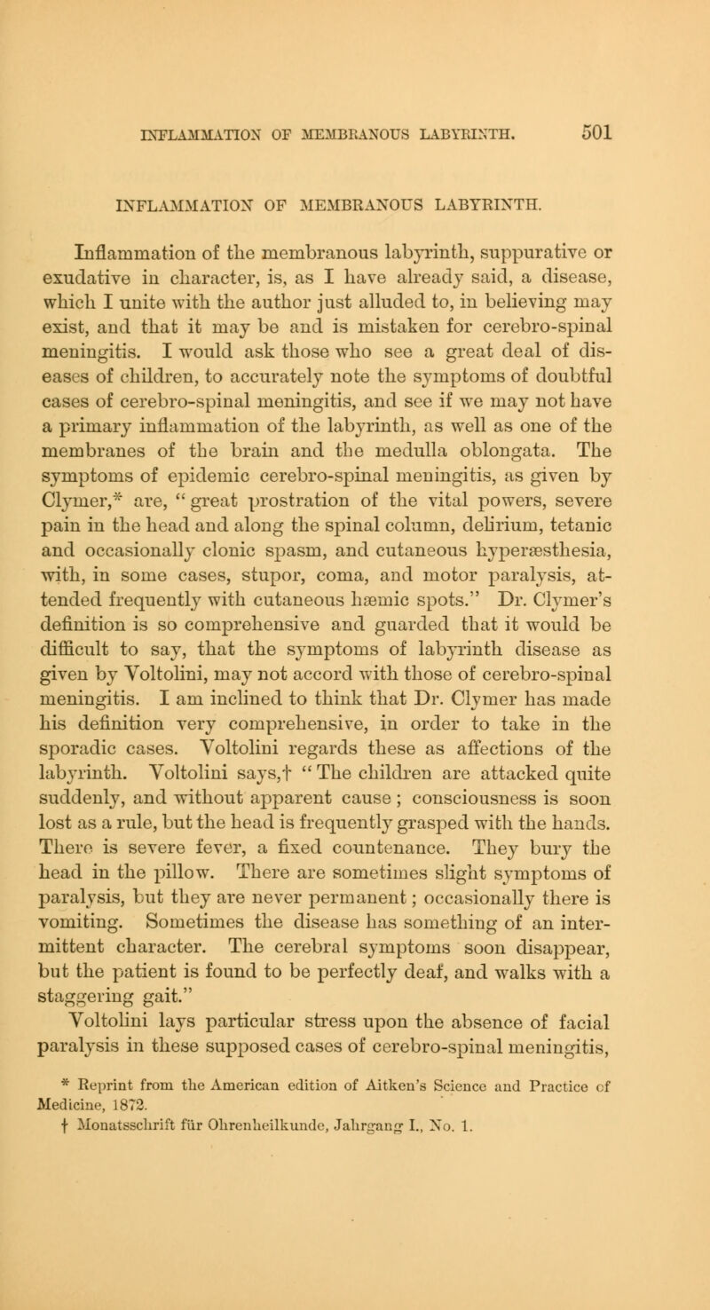 INFLAMMATION OF MEMBRANOUS LABYRINTH. Inflammation of the membranous labyrinth, suppurative or exudative in character, is, as I have aheadj said, a disease, which I unite with the author just alluded to, in believing may exist, and that it may be and is mistaken for cerebro-spinal meningitis. I would ask those who see a great deal of dis- eases of children, to accurately note the symptoms of doubtful cases of cerebro-spinal meningitis, and see if we may not have a primary inflammation of the labyrinth, as well as one of the membranes of the brain and the medulla oblongata. The symptoms of epidemic cerebro-spinal meningitis, as given by Clymer,^ are,  great prostration of the vital powers, severe pain in the head and along the spinal column, dehrium, tetanic and occasionally clonic spasm, and cutaneous hypersesthesia, with, in some cases, stupor, coma, and motor paralysis, at- tended frequently with cutaneous hsemic spots. Dr. Clymer's definition is so comprehensive and guarded that it would be difficult to say, that the symptoms of labp'inth disease as given by Voltolini, may not accord with those of cerebro-spinal meningitis. I am inclined to think that Dr. Clymer has made his definition very comprehensive, in order to take in the sporadic cases. Yoltolini regards these as affections of the labyrinth. Voltolini says,t  The children are attacked quite suddenly, and without apparent cause ; consciousness is soon lost as a rule, but the head is frequently grasped with the hands. There is severe fever, a fixed countenance. They bury the head in the pillow. There are sometimes slight symptoms of paralysis, but they are never permanent; occasionally there is vomiting. Sometimes the disease has something of an inter- mittent character. The cerebral symptoms soon disappear, but the patient is found to be perfectly deaf, and walks with a staggering gait. Yoltohni lays particular stress upon the absence of facial paralysis in these supposed cases of cerebro-spinal meningitis, * Reprint from the American edition of Aitken's Science and Practice cf Medicine, 18T2. f Monatssclirift fiir Olirenlieilkundc, Jahrgang- I., No. 1.