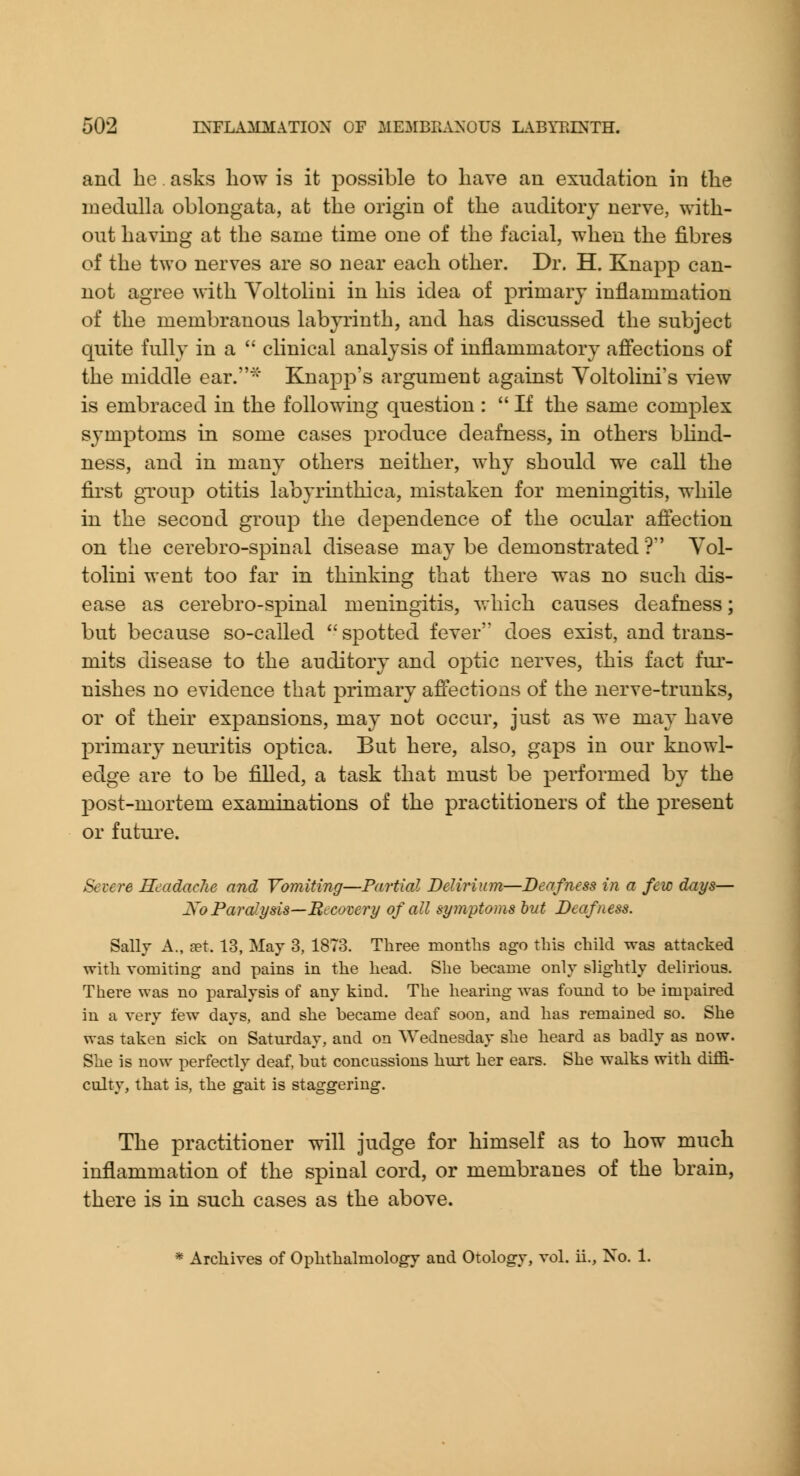 and he asks how is it possible to have an exudation in the medulla oblongata, at the origin of the auditory nerve, with- out having at the same time one of the facial, when the fibres of the two nerves are so near each other. Dr. H. Knapp can- not agree with Yoltolini in his idea of primary inflammation of the membranous labyrinth, and has discussed the subject quite fully in a  clinical analysis of inflammatory afi'ections of the middle ear.^' Knapp's argument against Yoltolini's view is embraced in the following question :  If the same complex symptoms in some cases produce deafness, in others bKnd- ness, and in many others neither, why should we call the first gToup otitis labyrinthica, mistaken for meningitis, while in the second group the dependence of the ocular affection on the cerebro-spinal disease may be demonstrated ? Vol- tolini went too far in thinking that there was no such dis- ease as cerebro-spinal meningitis, vrhich causes deafness; but because so-called spotted fever does exist, and trans- mits disease to the auditory and optic nerves, this fact fur- nishes no evidence that primary affections of the nerve-trunks, or of their expansions, may not occur, just as we may have j^rimary neuritis optica. But here, also, gaps in our knowl- edge are to be filled, a task that must be performed by the post-mortem examinations of the practitioners of the present or future. Severe HcadacJie and Vomiting—Partial Delirium—Deafness in a few days— Xo ParaJ.ysis—Recovery of all symptoms hut Deafness. Sally A., set. 13, May 3, 1873. Three months ago this child was attacked with vomiting and pains in the head. She became only slightly delirious. There was no paralysis of any kind. The hearing was foimd to be impaired in a very few days, and she became deaf soon, and has remained so. She was taken sick on Saturday, and on Wednesday she heard as badly as now. She is now perfectly deaf, but concussions hurt her ears. She walks with diffi- culty, that is, the gait is staggering. The practitioner will judge for himself as to how much inflammation of the spinal cord, or membranes of the brain, there is in such cases as the above.