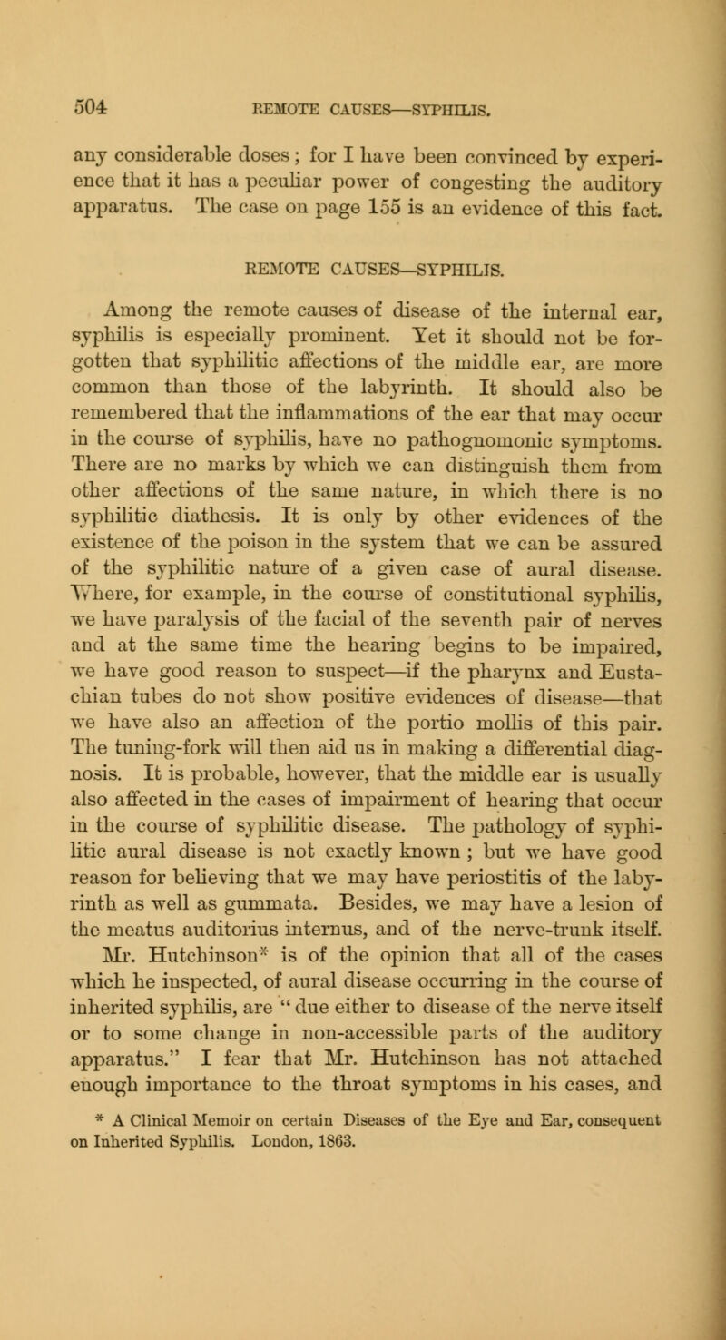 any considerable doses ; for I have been convinced by experi- ence that it has a peculiar power of congesting the auditory apparatus. The case on page 155 is an evidence of this fact. REMOTE CAUSES—SYPHILIS. Among the remote causes of disease of the internal ear, syphilis is especially prominent. Yet it should not be for- gotten that syphilitic affections of the middle ear, are more common than those of the labyrinth. It should also be remembered that the inflammations of the ear that may occur in the coui'se of syphilis, have no pathognomonic symptoms. There are no marks by which we can distinguish them from other affections of the same nature, in which there is no syphilitic diathesis. It is only by other evidences of the existence of the poison in the system that we can be assured of the syphilitic nature of a given case of aural disease. Y/here, for example, in the coui'se of constitutional syphiHs, we have paralysis of the facial of the seventh pair of nerves and at the same time the hearing begins to be impaired, w^e have good reason to suspect—^if the pharynx and Eusta- chian tubes do not show positive evidences of disease—that we have also an affection of the portio molhs of this pair. The tuning-fork ytiW then aid us in making a differential diag- nosis. It is probable, however, that the middle ear is usually also affected in the cases of impairment of hearing that occur in the course of syphilitic disease. The pathology of syphi- litic aural disease is not exactly known ; but we have good reason for believing that we may have periostitis of the laby- rinth as well as gummata. Besides, we may have a lesion of the meatus auditorius iiitemus, and of the nerve-trunk itself. Mr. Hutchinson- is of the opinion that all of the cases which he inspected, of aural disease occurring in the course of inherited syphilis, are  due either to disease of the nerve itself or to some change in non-accessible pai-ts of the auditory apparatus. I fear that Mr. Hutchinson has not attached enough importance to the throat symptoms in his cases, and ■* A Clinical Memoir on certain Diseases of the Eye and Ear, consequent on Inherited Sypliilis. Loudon, 1863.