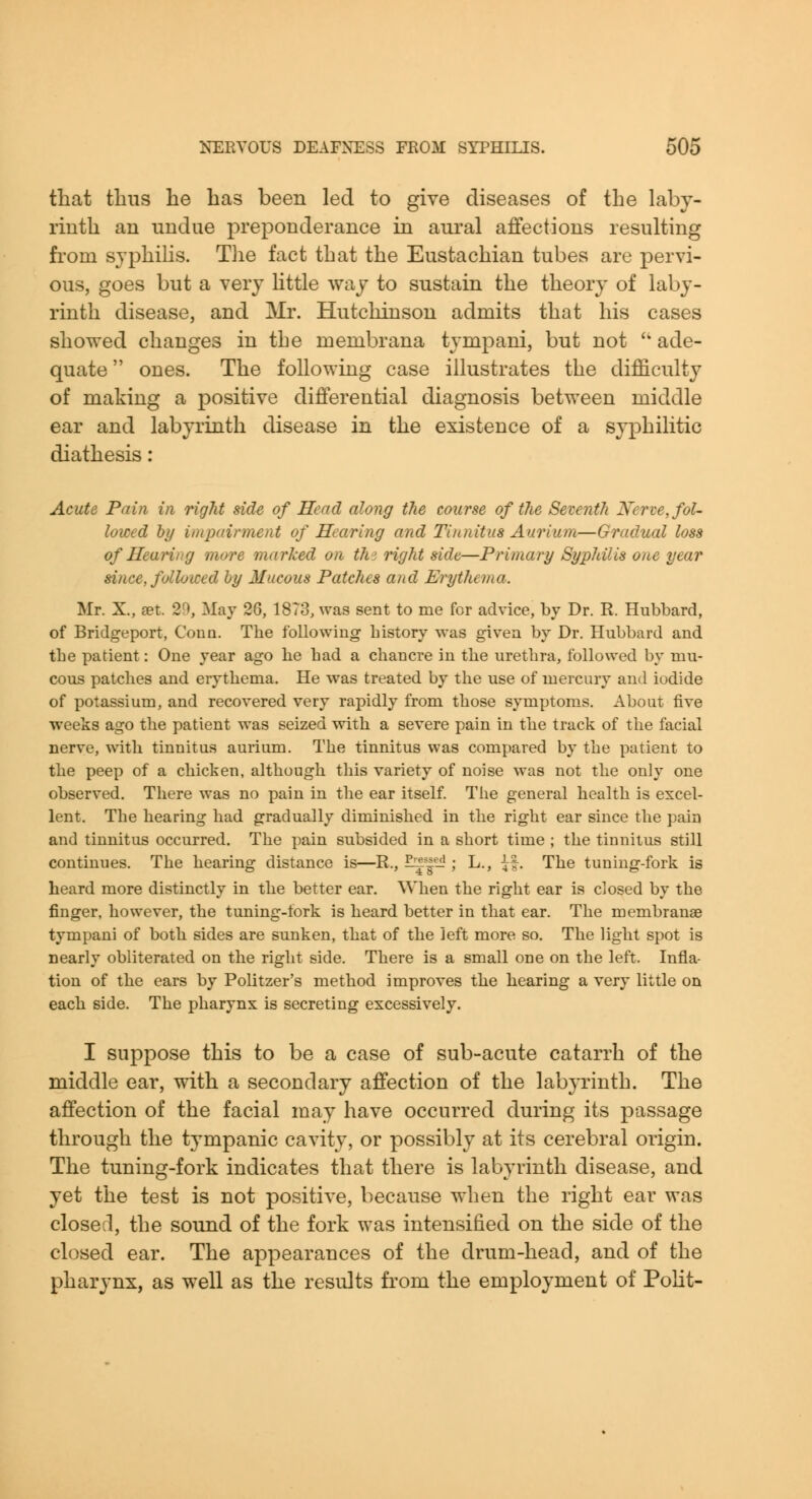 that thus he lias been led to give diseases of the laby- rinth an undue preponderance in aural affections resulting fi'om syphilis. Tlie fact that the Eustachian tubes are pervi- ous, goes but a very httle way to sustain the theory of laby- rinth disease, and Mr. Hutchinson admits that his cases showed changes in the roembrana tympani, but not '' ade- quate  ones. The following case illustrates the difficulty of making a positive differential diagnosis between middle ear and labyrinth disease in the existence of a syphilitic diathesis: Acute Pain in right side of Head along the course of the Seventh Nerve, fol- lowed hy impairment of Hearing and Tinnitus Aarium—Gradual loss of Heanng more marked on thi right side—Primary Syphilis one year since, followed hy Mucous Patches and Erythema. Mr. X., set. 29, May 26, 18T3, was sent to me for advice, by Dr. R. Hubbard, of Bridgeport, Coua. The following history was given by Dr. Hubbard and the patient: One year ago he had a chancre in the urethra, followed by mu- cous patches and erythema. He was treated by the use of mercury and iodide of potassium, and recovered very rapidly from those symptoms. About five weeks ago the patient was seized with a severe pain in the track of the facial nerve, with tinnitus aurium. The tinnitus was compared by the patient to the peep of a chicken, although this variety of noise was not the only one observed. There was no pain in the ear itself. The general health is excel- lent. The hearing had gradually diminished in the right ear since the pain and tinnitus occurred. The pain subsided in a short time ; the tinnitus still continues. The hearing distance is—R., ^'|- ; L., ^|. The tuning-fork is heard more distinctly in the better ear. When the right ear is closed by the finger, however, the tuning-fork is heard better in that ear. The membranae tympani of both sides are sunken, that of the left more so. The light spot is nearly obliterated on the right side. There is a small one on the left. Infla- tion of the ears by Politzer's method improves the hearing a very little on each side. The pharynx is secreting excessively. I suppose this to be a case of sub-acute catarrh of the middle ear, with a secondary affection of the labyrinth. The affection of the facial may have occurred during its passage through the tympanic cavity, or possibly at its cerebral origin. The tuning-fork indicates that there is labyrinth disease, and yet the test is not positive, because when the right ear was closed, the sound of the fork was intensified on the side of the closed ear. The appearances of the drum-head, and of the pharynx, as well as the results from the employment of PoKt-