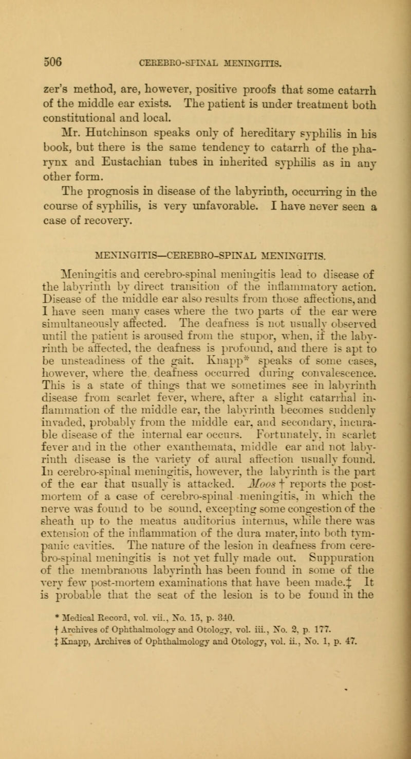 zer's method, are, however, positive proofs that some catarrh of the middle ear exists. The i^atient is under treatment both constitutioDal and local. Mr. Hutchinson speaks only of hereditary syphilis in his book, but there is the same tendency to catarrh of the pha- rynx and Eustachian tubes in inherited syphiHs as in any other fonn. The prognosis in disease of the labyrinth, occuiiing in the course of s^i^hilis, is very unfavorable. I have never seen a case of recovery. MENLN'GITIS—CEREBRO-SPEN'AL MENINGITIS. Meningitis and cerebro-spinal meningitis lead to disease of the labyrinth by direct transition of the iuiianiniatury action. Disease of the middle ear also results from thc>se aflectiuus, and I have seen many cases where the two paits of the ear were simultaneously affected. The deafness is nut usually observed until the patient is aroused from the stupor, when, if tlie laby- rinth be affected, the deafness is profound, and there is apt to be unsteadiness of the gait. Knapp* speaks of some cases, however, where the deafness occurred during convalescence. This is a state of things that we sometimes see in labyrinth disease from scarlet fever, whei-e, after a slight catanhal in- flammation of the middle ear, the labyrinth becomes suddenly invaded, probably from the middle ear, and secondary, incura- ble disease of the internal ear occurs. Fortunately, in scarlet fever and in the other exanthemata, middle ear and not laby- rinth disease is the variety of aural affection usually found. In cerebro-spinal meningitis, however, the labyrinth is the part of the ear that usually is attacked. 2foo8 \ reports the pc>st- mortem of a case of cerebro-spinal meningitis, in which the nerve was found to be sound, excepting some congestion of the sheath up to the meatus auditorius internus, while there was extension of the inflammation of the dura mater, into both tym- panic cavities. The nature of the lesion in deafness from cere- bro-spinal meningitis is not yet fully made out. Suppuration of the membranous labyrinth has been found in some of the very few post-moitem examinations that have been made.:}: It is probable that the seat of the lesion is to be found in the * Medical Record, vol. vii., Xo. 15, p. 340. f Arcliives of Ophthalmology and Otolojy. vol. iii.. No. 2. p. 177.