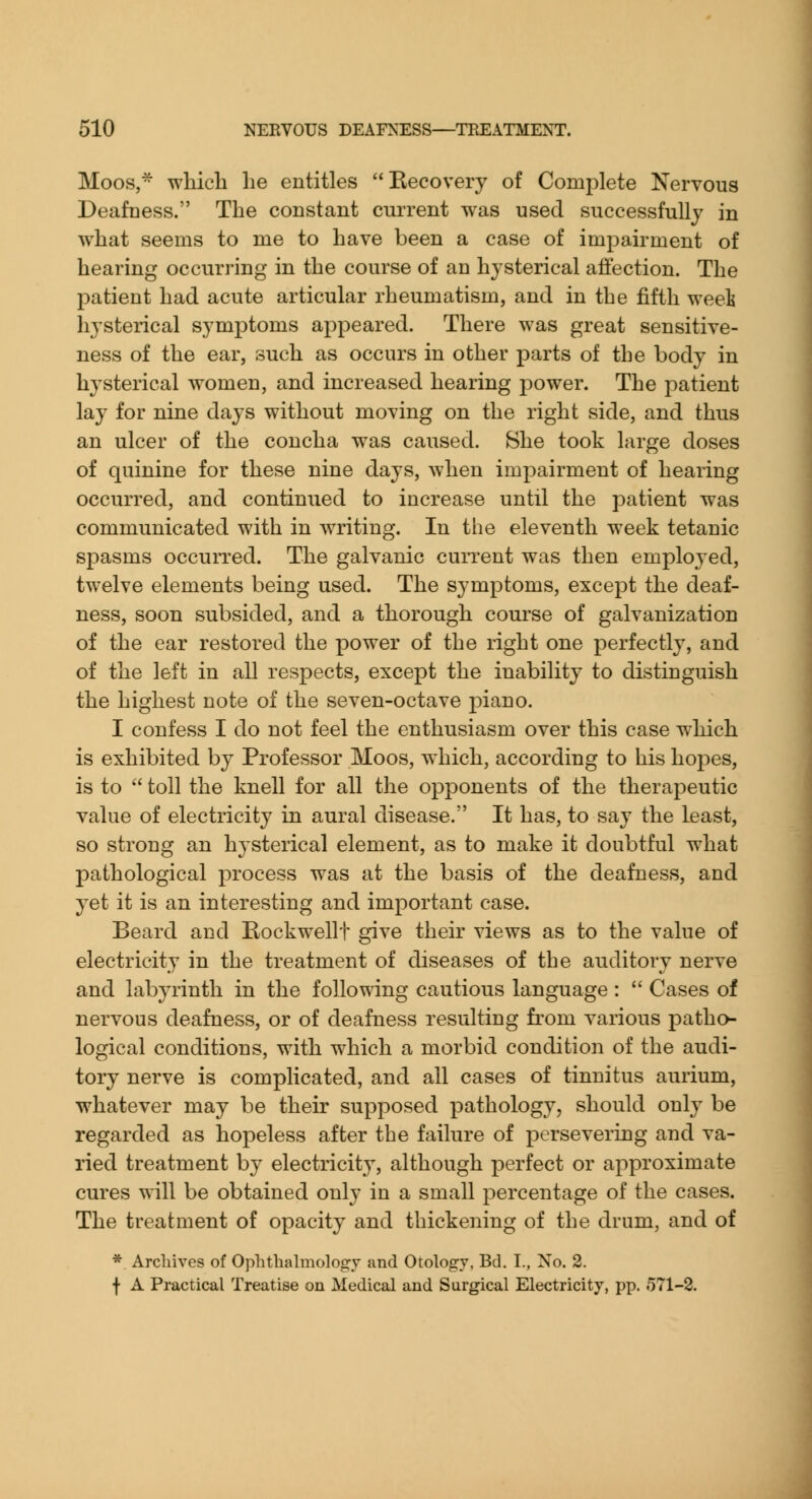 Moos, which he entitles Kecovery of Complete Nervous Deafness. The constant current was used successfully in what seems to me to have been a case of impairment of hearing occurring in the course of an hysterical affection. The patient had acute articular rheumatism, and in tbe fifth weeli hysterical symptoms appeared. There was great sensitive- ness of the ear, such as occurs in other parts of the body in hysterical women, and increased hearing power. The patient lay for nine days without moving on the right side, and thus an ulcer of the concha was caused. She took large doses of quinine for these nine days, when impairment of hearing occurred, and continued to increase until the patient w^as communicated with in writing. In the eleventh week tetanic spasms occurred. The galvanic cuiTent was then employed, twelve elements being used. The symptoms, except the deaf- ness, soon subsided, and a thorough course of galvanization of the ear restored the power of the right one perfectly, and of the left in all respects, except the inability to distinguish the highest note of the seven-octave piano. I confess I do not feel the enthusiasm over this case which is exhibited by Professor Moos, which, according to his hopes, is to  toll the knell for all the opponents of the therapeutic value of electricity in aural disease. It has, to say the least, so strong an hysterical element, as to make it doubtful what pathological process was at the basis of the deafness, and yet it is an interesting and important case. Beard and Rockwellt give their views as to the value of electricity in the treatment of diseases of the auditory nerve and labyrinth in the following cautious language:  Cases of nervous deafness, or of deafness resulting from various patho- logical conditions, with which a morbid condition of the audi- tory nerve is complicated, and all cases of tinnitus aurium, whatever may be their supposed pathology, should only be regarded as hopeless after the failure of persevering and va- ried treatment by electricity, although perfect or approximate cures will be obtained only in a small percentage of the cases. The treatment of opacity and thickening of the drum, and of * Arcliives of Ophthalmology and Otology, Bd, I., Xo. 2. f A Practical Treatise on Medical and Surgical Electricity, pp. 571-2.