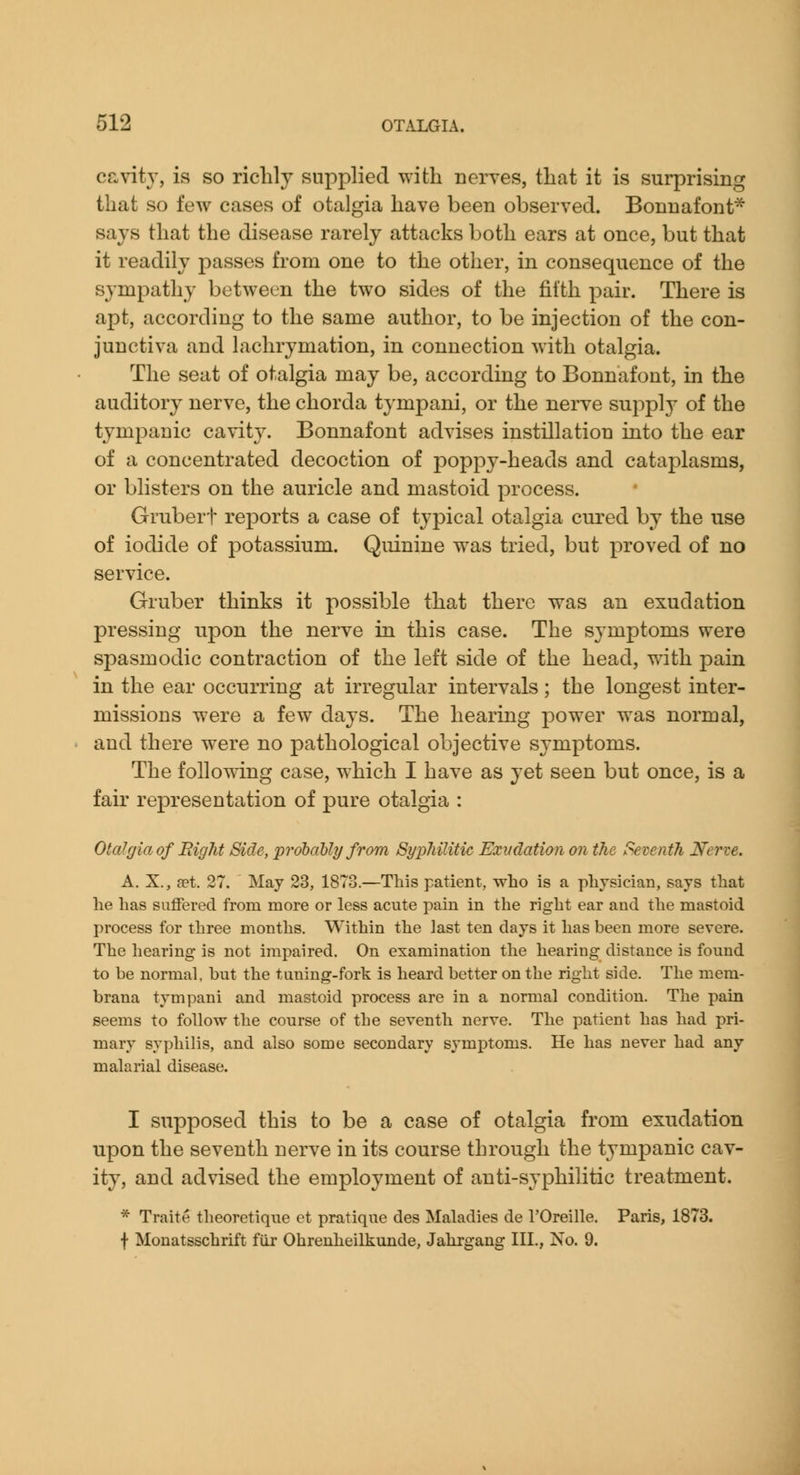 cavity, is so richly supplied with neryes, that it is surprising that so few cases of otalgia have been observed. Bonnafont* says that the disease rarely attacks both ears at once, but that it readily passes from one to the other, in consequence of the sympathy between the two sides of the filth pair. There is apt, according to the same author, to be injection of the con- junctiva and lachrymation, in connection with otalgia. The seat of otalgia may be, according to Bonnafont, in the auditory nerve, the chorda tympani, or the nerve supply of the tympanic cavity. Bonnafont advises instillation into the ear of a concentrated decoction of poppy-heads and cataplasms, or blisters on the auricle and mastoid process. Grubert reports a case of typical otalgia cured by the use of iodide of potassium. Quinine was tried, but proved of no service. Gruber thinks it possible that there was an exudation pressing upon the nerve in this case. The symptoms were spasmodic contraction of the left side of the head, with pain in the ear occurring at irregular intervals; the longest inter- missions were a few days. The hearing power was normal, and there were no pathological objective symptoms. The following case, which I have as yet seen but once, is a fair representation of pure otalgia : Otalgia of Right Side, probably from Syphilitic Exvdation on the Seventh Nerve. A. X., set. 27. May 23, 1873.—This patient, who is a physician, says that he has suffered from more or less acute pain in the right ear and the mastoid process for three months. Within the last ten days it has been more severe. The hearing is not impaired. On examination the hearing distance is found to be normal, but the tuning-fork is heard better on the right side. The mera- brana tympani and mastoid process are in a normal condition. The pain seems to follow the course of the seventh nerve. The patient has had pri- mary syphilis, and also some secondary symptoms. He has never had any malarial disease. I supposed this to be a case of otalgia from exudation upon the seventh nerve in its course through the tympanic cav- ity, and advised the employment of anti-syphilitic treatment. * Traite theoretique et pratique des Maladies de I'Oreille. Paris, 1873. f Monatsschrift fiir Ohrenheilkunde, Jahrgang HI., No. 9.