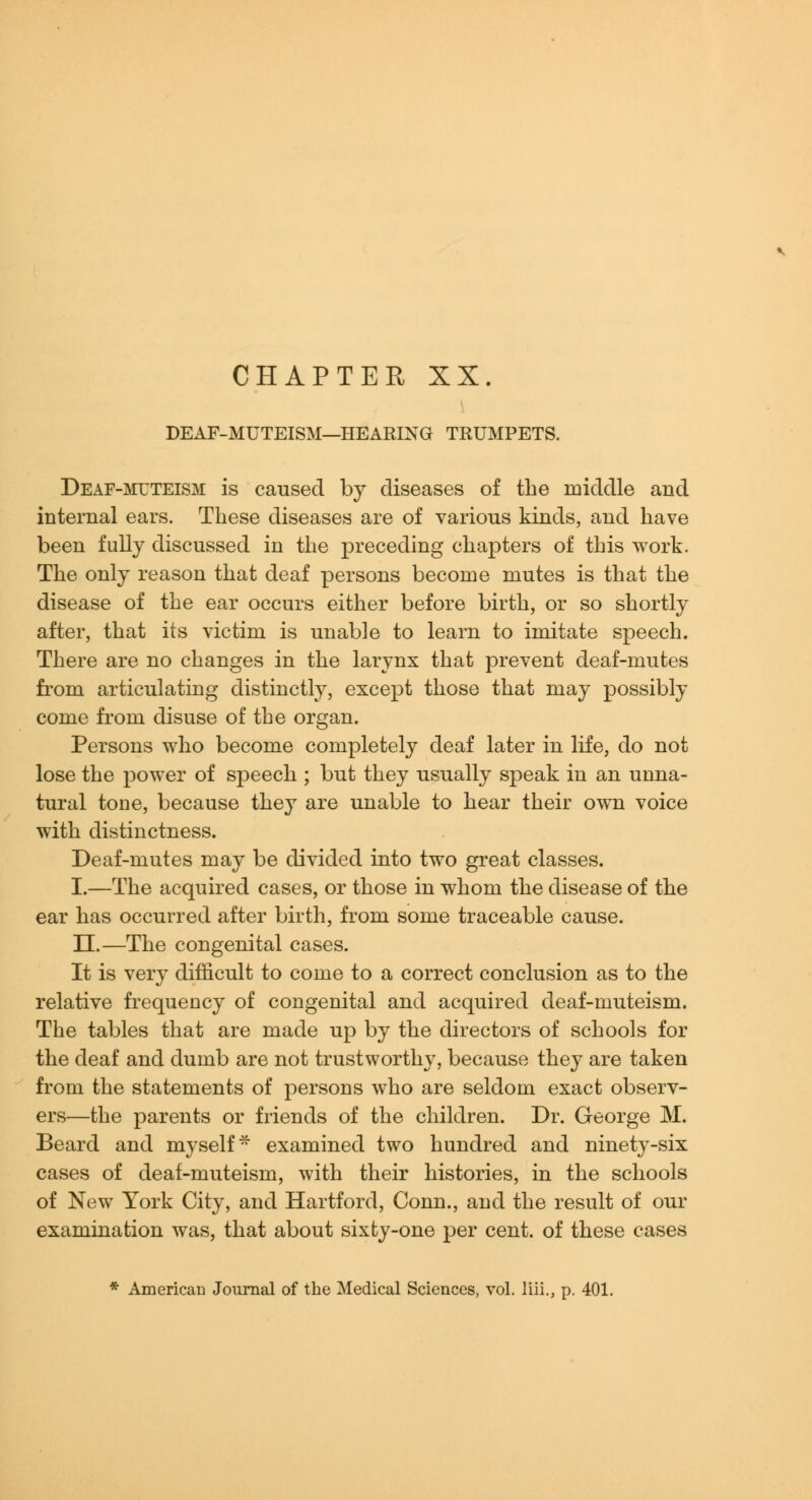CHAPTER XX. DEAF-MUTEISM—HEARING TRUMPETS. Deaf-mttteism is caused by diseases of the middle and internal ears. These diseases are of various kinds, and have been fully discussed in the preceding chapters of this work. The only reason that deaf persons become mutes is that the disease of the ear occurs either before birth, or so shortly after, that its victim is unable to learn to imitate speech. There are no changes in the larynx that prevent deaf-mutes fi'om articulating distinctly, except those that may possibly come from disuse of the organ. Persons who become completely deaf later in life, do not lose the power of speech ; but they usually speak in an unna- tural tone, because they are unable to hear their own voice with distinctness. Deaf-mutes may be divided into two great classes. I.—The acquired cases, or those in whom the disease of the ear has occurred after birth, from some traceable cause. n.—The congenital cases. It is very difficult to come to a correct conclusion as to the relative frequency of congenital and acquired deaf-muteism. The tables that are made up by the directors of schools for the deaf and dumb are not trustworthy, because they are taken from the statements of persons who are seldom exact observ- ers—the parents or friends of the children. Dr. George M. Beard and myself* examined two hundred and ninety-six cases of deaf-muteism, with their histories, in the schools of New York City, and Hartford, Conn., and the result of our examination was, that about sixty-one per cent, of these cases * American Journal of the Medical Sciences, vol. liii., p. 401.