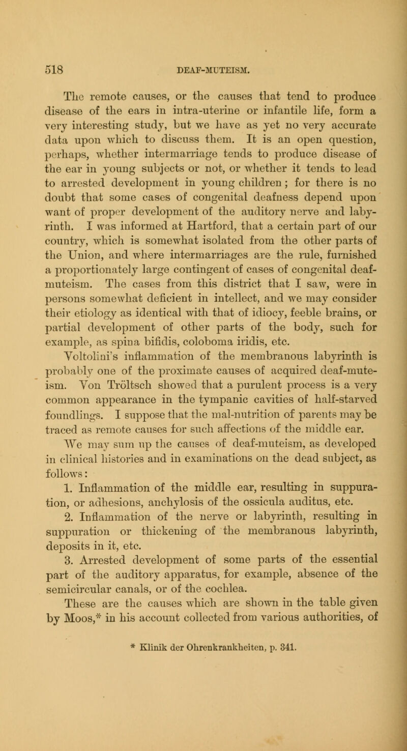 Tlic remote causes, or the causes that tend to produce disease of the ears in intra-uterine or infantile life, form a very interesting study, but we have as yet no very accurate data upon which to discuss them. It is an open question, perhaps, whether intermarriage tends to produce disease of the ear in young subjects or not, or whether it tends to lead to arrested development in young children ; for there is no doubt that some cases of congenital deafness depend upon want of proper development of the auditory nerve and laby- rinth. I was informed at Hartford, that a certain part of our country, which is somewhat isolated from the other parts of the Union, and where intermarriages are the rule, furnished a proportionately large contingent of cases of congenital deaf- muteism. The cases from this district that I saw, were in persons somewhat deficient in intellect, and we may consider their etiology as identical with that of idiocy, feeble brains, or partial development of other parts of the body, such for example, as spina bifidis, coloboma iridis, etc. Yoltolini's inflammation of the membranous labyrinth is probably one of the proximate causes of acquired deaf-mute- ism. Yon Troltsch showed that a purulent process is a very common appearance in the tympanic cavities of half-starved foundlings. I suppose that the mal-nutrition of parents may be traced as remote causes for such affections of the middle ear. We may sum up the causes of deaf-muteism, as developed in clinical histories and in examinations on the dead subject, as follows: 1. Inflammation of the middle ear, resulting in suppura- tion, or adhesions, anchylosis of the ossicula auditus, etc. 2. Inflammation of the nerve or labyrinth, resulting in suppuration or thickening of the membranous labyrinth, deposits in it, etc. 3. Arrested development of some parts of the essential part of the auditory apparatus, for example, absence of the semicircular canals, or of the cochlea. These are the causes which are shown in the table given by Moos,^ in his account collected from various authorities, of * Klinik der Olirenkranklieiten, p. 341.