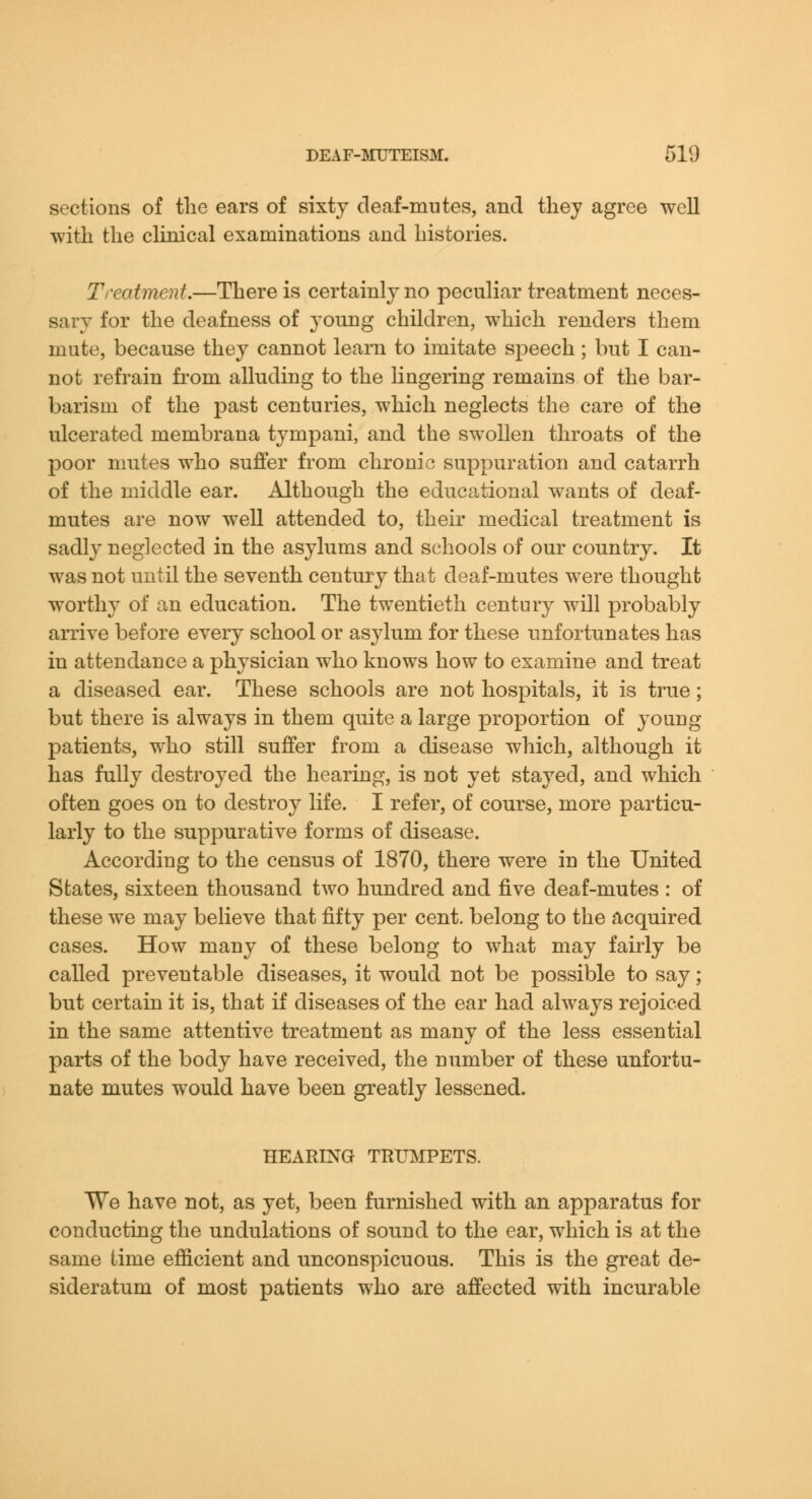 sections of tlie ears of sixty deaf-mutes, and tliej agree well witli the clinical examinations and histories. Treatment.—There is certainly no peculiar treatment neces- sary for the deafness of young children, which renders them mute, because they cannot learn to imitate speech; but I can- not refrain from alluding to the lingering remains of the bar- barism of the past centuries, which neglects the care of the ulcerated membrana tympani, and the swollen throats of the poor mutes who suffer from chronic suppuration and catarrh of the middle ear. Although the educational wants of deaf- mutes are now well attended to, their medical treatment is sadly neglected in the asylums and schools of our country. It was not until the seventh century that deaf-mutes were thought worthy of an education. The twentieth century will probably arrive before every school or asylum for these unfortunates has in attendance a physician who knows how to examine and treat a diseased ear. These schools are not hospitals, it is true; but there is always in them quite a large proportion of young- patients, who still suffer from a disease which, although it has fully destroyed the hearing, is not yet stayed, and which often goes on to destroy life. I refer, of course, more particu- larly to the suppurative forms of disease. According to the census of 1870, there were in the United States, sixteen thousand two hundred and five deaf-mutes : of these we may believe that fifty per cent, belong to the acquired cases. How many of these belong to what may fairly be called preventable diseases, it would not be possible to say; but certain it is, that if diseases of the ear had always rejoiced in the same attentive treatment as many of the less essential parts of the body have received, the number of these unfortu- nate mutes would have been greatly lessened. HEARING TRXBIPETS. We have not, as yet, been furnished with an apparatus for conducting the undulations of sound to the ear, which is at the same time ejfficient and unconspicuous. This is the great de- sideratum of most patients who are affected with incurable