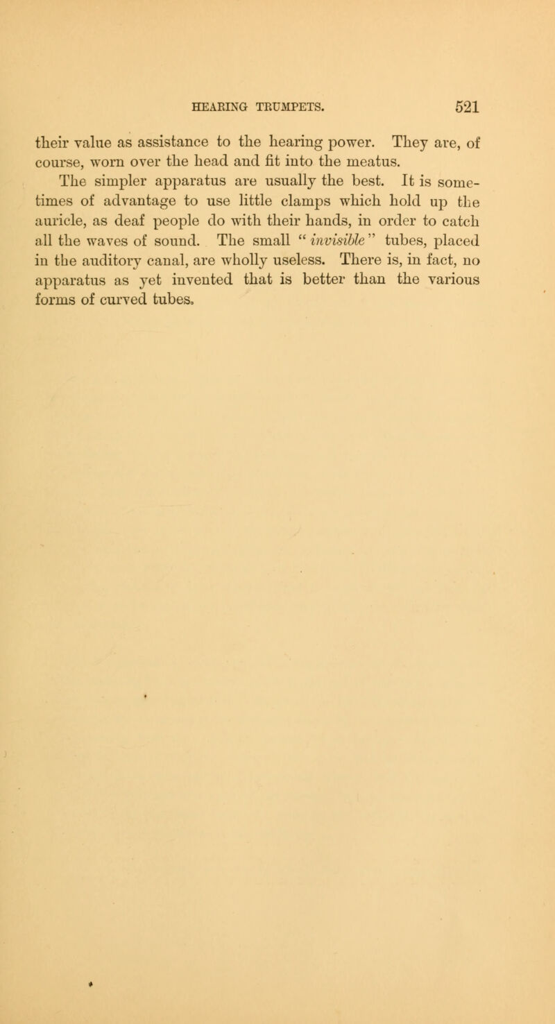 their value as assistance to the hearing power. They are, of course, worn over the head and fit into the meatus. The simpler apparatus are usually the best. It is some- times of advantage to use little clamps which hold up the auricle, as deaf people do with their hands, in order to catch all the waves of sound. The small  invisible  tubes, placed in the auditory canal, are wholly useless. There is, in fact, no apparatus as yet invented that is better than the various forms of curved tubes.