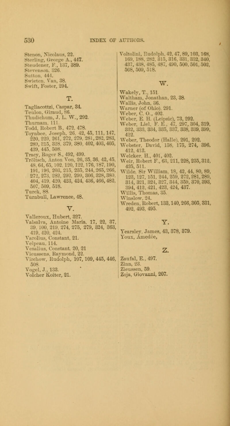 Stenon, Nicolaus, 22. Sterling-, George A., 447. Steudener, F., 137, 389. Stevenson. o26. Sutton. 444. Swieten. Van, 38. Svvift, Foster, 294. T. Tagliacottzi, Caspar, 34 Teulon, Giraud, 86. Thudiclmm, J. L. W., 292. Tlmrnam. HI. Todd, Robert B.. 472. 478. Tovnbee. Joseph, 26. 42, 4o, 111, 147, 220. 220, 261, 272, 279. 281,28-2, 283, 28'.), eio, 328. 379, 380, 402, 403,405, 439, 44.5, 508. Tracv, Roger S.. 492, 499. Troltscli, Anton Von, 26,35. 36. 42,45. 48.64, 65,102.120,122,176,187.190, 191, 196, 203, 215, 235, 244, 26.5,266, 272, 273. 282, 292. 299, 306, 328,380, 404, 419. 420. 423, 424, 436,466,482. 507, 509, 518. Turck, 88. Turnbull, Lawrence, 48. Valleroux, Hubert, 327. Valsalva, Antoine Maria. 17, 22, 37, 39. 100. 219. 274, 275, 279, 324, 363, 419. 420. 424. Varolius, Constant, 21. Velpeau, 114. Vesalius, Constant. 20, 21 Vieussens. Ravmond. 22. Virchow, Rudolph, 107,109, 445, 446, 508. Vogel, J.. 133. Volcher Koiter, 21. Voltolini, Rudolph. 42, 47, 89,103,168, 169. 188. 282. 315, 316. HSl, 332, 340. 437, 4;^. 485, 487, 490, 500. 501. 502, 508, 509, 518. W, Wakely, T., 151 Waltham, Jonathan, 23, 38. Wallis, John, 36. Warner (of Ohio). 291. Weber, C. 0., 402. Weber. E. H. (Leipsic), 73, 292. Weber, Liel. F. E . 47, 297, 304, 319, 332, 333, 334, 335, 337, 338, 339, 399, 422. Weber, Theodor (HalleX 291, 292. Webster, David, 158, 175, 274, 396. 412, 413. Welcker. H., 401,402. Weir. Robert F., 63, 211,228,235,312. 42.5,511. Wilde. Sir WiUiam. 18, 42, 44, 80, 89, 123, 127, 151. 244, 259, 272,281,289, 314, 321. 321, 327, 344, 3.59, 370, 393, 394, 412, 421. 423, 424, 437. Willis, Tliomas. 35. Winslow, 24. Wreden, Robert, 133,140,266,305. 331, 492, 493, 495. Y. Yearslev. James, 43, 378, 379. Youx, Amedee, Zaufal, E..497. Zinn, 23. Zieussen, 59. Zoja, Giovanni, 207.