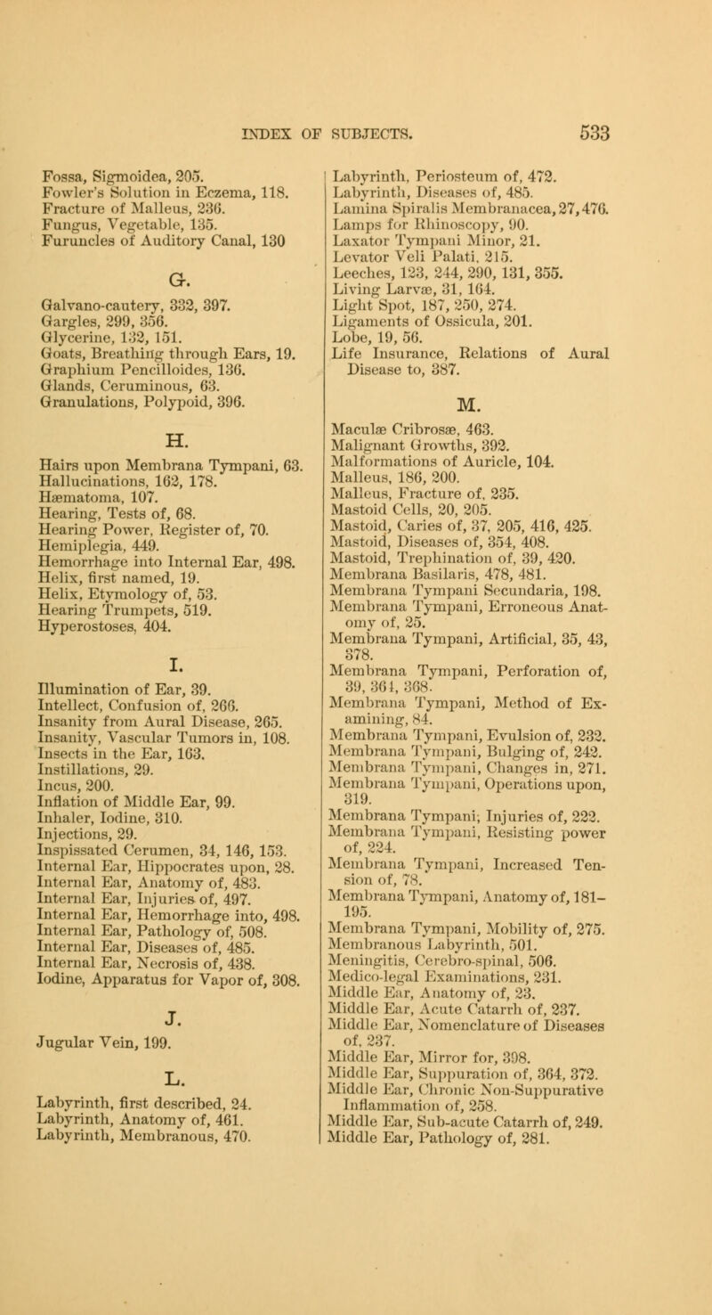 Fossa, Sigmoidea, 205, Fowler's Solution in Eczema, 118. Fracture of Malleus, 23G. Fungus, Vegetable, 185. Furuncles of Auditory Canal, 130 G. Galvano-cautery, 333, 397. Gargles, 299, 856. Glycerine, 182, 151. Goats, Breathing through Ears, 19. Graphium Pencilloides, 136. Glands, Ceruminous, 68. Granulations, Polypoid, 396. H. Hairs upon Membrana Tympani, 63. Hallucinations, 162, 178. Haematoma, 107. Hearing, Tests of, 68. Hearing Power, Kegister of, 70. Hemiplegia, 449. Hemorrhage into Internal Ear, 498. Helix, first named, 19. Helix, Etymology of, 53. Hearing Trumpets, 519. Hyperostoses, 404. I. Hlumination of Ear, 39. Intellect, Confusion of, 266. Insanity from Aural Disease, 265. Insanity, Vascular Tumors in, 108. Insects in the Ear, 163, Instillations, 29. Incus, 200. Inflation of Middle Ear, 99. Inhaler, Iodine, 310. Injections, 29. Inspissated Cerumen, 34, 146,153. Internal Ear, Hippocrates upon, 28. Internal Ear, Anatomy of, 488. Internal Ear, Inj uries^ of, 497. Internal Ear, Hemorrhage into, 498. Internal Ear, Pathology of, 508. Internal Ear, Diseases of, 485. Internal Ear, Necrosis of, 438. Iodine, Apparatus for Vapor of, 308. J. Jugular Vein, 199. L. Labyrinth, first described, 24. Labyrinth, Anatomy of, 461. Labyrinth, Membranous, 470. Labyrinth, Periosteum of, 472. Labyrinth, Diseases of, 485. Lamina Spiralis Membranacea,27,476. Lamps for Rhinosco])y, 90. Laxator Tympani Minor, 21. Levator Veil Palati. 215. Leeches, 123, 244, 290, 131, 355. Living Larvae, 31, 164. Light Spot, 187, 250, 274. Ligaments of Ossicula, 201. Lobe, 19, 56. Life Insurance, Relations of Aural Disease to, 387. M. Maculae Cribrosae, 463. Malignant Growths, 392. Malformations of Auricle, 104. Malleus, 186, 200. Malleus, Fracture of, 235. Mastoid Cells, 20, 205. Mastoid, Caries of, 37, 205, 416, 425. Mastoid, Diseases of, 354, 408. Mastoid, Trephination of, 39, 420. Membrana Basilaris, 478, 481. Membrana Tympani Secundaria, 198. Membrana Tympani, Erroneous Anat- omy of, 25. Membrana Tympani, Artificial, 35, 43, 378. Membrana Tympani, Perforation of, 39,861,868. Membrana Tympani, Method of Ex- amining, 84. Membrana Tympani, Evulsion of, 232. Membrana Tympani, Bulging of, 242. Membrana Tympani, Changes in, 271. Membrana Tympani, Operations upon, Membrana Tympani; Injuries of, 222. Membrana Tympani, Resisting power of, 224. Membrana Tympani, Increased Ten- sion of, 78. * Membrana Tympani, Anatomy of, 181- 195. Membrana Tympani, Mobility of, 275. Membranous Labyrinth, 501. Meningitis, Cerebro-spinal, 506. Medico-legal Examinations, 281. Middle Eur, Anatomy of, 23. Middle Ear, Acute Catarrh of, 237. Middle Ear, Nomenclature of Diseases of. 287. Middle Ear, Mirror for, 398. Middle Ear, Suppuration of, 364, 372. Middle Ear, (Jhronic Non-Suppurative Inflammation of, 258. Middle Ear, Sub-acute Catarrh of, 249. Middle Ear, Pathology of, 281.