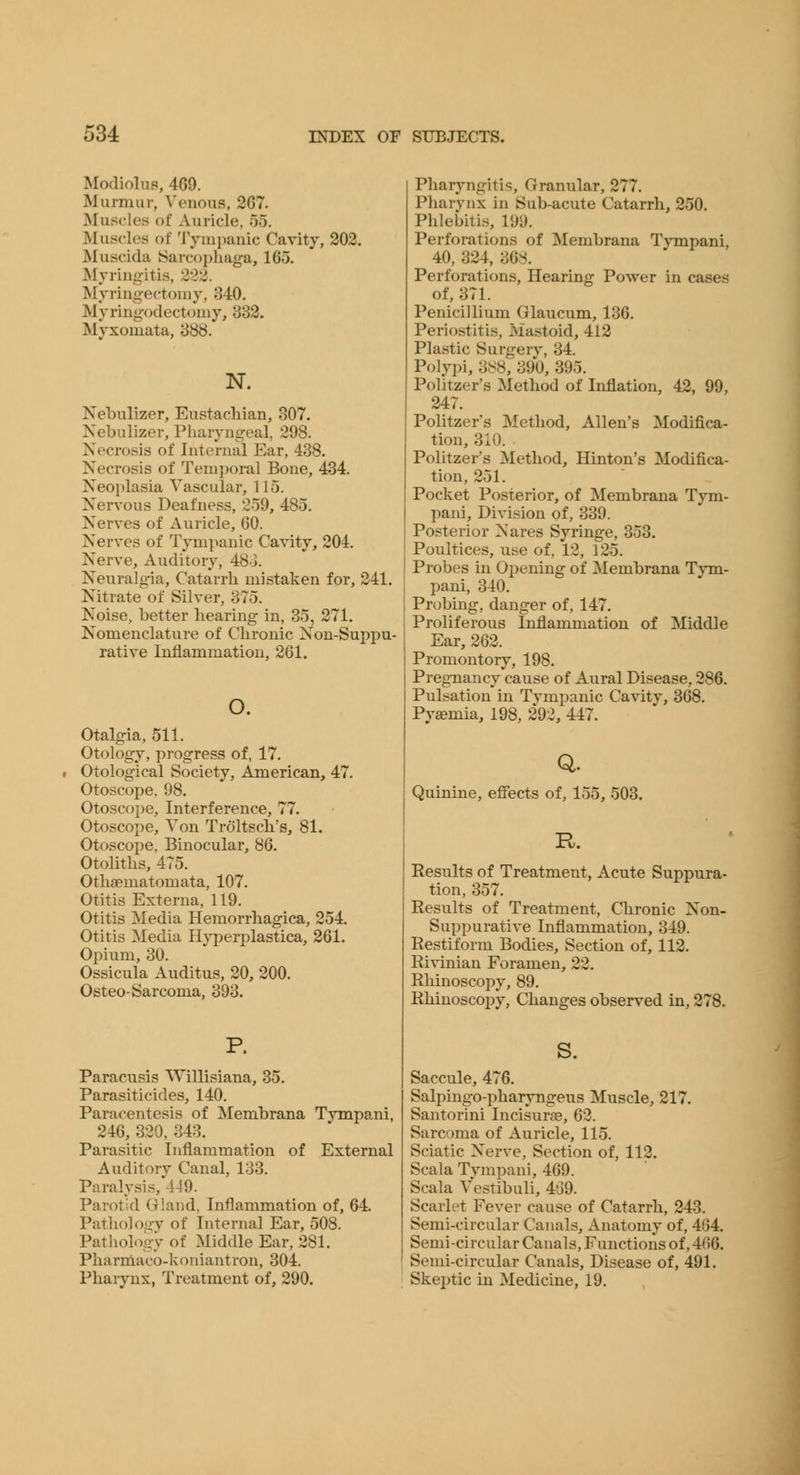 Modiolus, 469. Murmur, Venous, 267. Muscles of Auricle, 55. Muscles of Tympanic Cavity, 202. Muscida ISarcophaga, 165. Myringitis, 222. Myring-ectomy, 340. Myringodectomy, 832. Myxomata, 388. N. Nebulizer, Eustachian, 307. Nebulizer, Pharyngeal, 298. Necrosis of Internal Ear, 438. Necrosis of Temporal Bone, 434. Neoi)lasia Vascular, 115. Nervous Deafness, 259, 485. Nerves of Auricle, 60. Nerves of Tympanic Cavity, 204. Nerve, Auditory, 48-J. Neuralgia, Catarrh mistaken for, 241. Nitrate of Silver, 375. Noise, better hearing in, 35, 271. Nomenclature of Chronic Non-Suppu- rative Inflammation, 261. o. otalgia, 511. Otology, progress of, 17. Otological Society, American, 47, Otoscope. 98. Otoscope, Interference, 77. Otoscope, Von Troltsch's, 81. Otoscope, Binocular, 86. Otolhhs, 475. Othoematomata, 107. Otitis Externa, 119. Otitis Media Hemorrhagica, 254. Otitis Media Hyf)erplastica, 261. Opium, 30. Ossicula Auditus, 20, 200. Osteo-Sarcoma, 393. P. Paracusis Willisiana, 35. Parasiticides, 140. Paracentesis of Membrana Tympani, 246, 320, 343. Parasitic Inflammation of External Auditory Canal, 133. Paralysis, 449. Parotid Gland, Inflammation of, 64. Patliolooy of Internal Ear, 508. PathologV of Middle Ear, 281. Pharniaco-koniantron, 304. Pharynx, Treatment of, 290. Pharyngitis, Granular, 277. Pharynx in Sub-acute Catarrh, 250. Phlebitis, 199. Perforations of Membrana Tympani, 40, 324, 368. Perforations, Hearing Power in cases of, 371. Penicillium Glaucum, 136. Periostitis, Mastoid, 412 Plastic Surgery, 34. Polypi, 388, 390, 395. Politzer's Method of Inflation, 42, 99, 247. Politzer's Method, Allen's Modifica- tion, 310. Politzer's Method, Hinton's Modifica- tion, 251. Pocket Posterior, of Membrana Tym- pani, Division of, 339. Posterior Nares Syringe, 353. Poultices, use of, 12, 125. Probes in Oijeuing of Membrana Tym- pani, 340. Probing, danger of, 147. Proliferous Inflammation of Middle Ear, 262. Promontory, 198. Pregnancy cause of Aural Disease, 286. Pulsation in Tympanic Cavity, 368. Pyaemia, 198, 292, 447. Q. Quinine, effects of, 155, 503. R. Results of Treatment, Acute Suppura- tion, 357. Results of Treatment, Chronic Non- suppurative Inflammation, 349. Restifonn Bodies, Section of, 112. Ri^inian Foramen, 22. Rhinoscopy, 89. Rhinoscopy, Changes observed in, 278. s. Saccule, 476. Salpingo-pharyngeus Muscle, 217. Santorini Incisurae, 62. Sarcoma of Auricle, 115. Sciatic Nerve, Section of, 112. Scala Tympani, 469. Scala Vestibuli, 439. Scarlet Fever cause of Catarrh, 243. Semi-circular Canals, Anatomy of, 464. Semi-circular Canals, Functions of, 466. Semi-circular Canals, Disease of, 491. Skeptic in Medicine, 19.