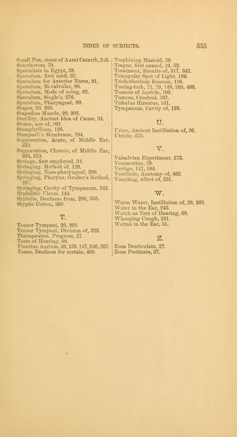 Saiall Pox, cause of Aaral Catarrh, 243. Sonot'actors. 70. Specialists in Egypt, 28. Si)ecalam, first used, 32. Speculum for Anterior Xares, 91. Speculum, Bi-valvular, 80. Speculum, Mode of using, 82. Speculum, Siegle's, 276. Speculum, Pharyngeal, 89. Stapes, 20, 200. Stapedius Muscle, 20, 203. Sterility, Ancient Idea of Cause. 34. Steam, use of, ;:02. Stemphyllium, 136. Shrapnell's Membrane, 184. Suppuration, Acute, of Middle Ear, 350. Suppuration, Chronic, of Middle Ear, 364, 370. Syringe, first employed, 31. Syringing. Method of, 128. Syringing, Naso-pharyngeal, 290. Syringing, Pharynx, Gruber's Method, 297. Syringing, Cavity of Tympanum, 343. Syphilitic Ulcers, 144. Syphilis, Deafness from, 286, 505. Styptic Cotton, 398. T. Tensor Tympani, 20, 203. Tensor Tympani, Division of, 332. Therapeutics, Progress, 27. Tests of Hearins:, 68. Tinnitus Aurium. 30,135.147,240,267. Tones, Deafness for certain. 489. Trephining Mastoid, 39. Tragus, first named, 19, 53. Treatment, Results of, 317, 347. Triangular Spot of Light, 186. Trichothecium Roseum, 136. Tuning-fork, 71, 79, 148, 269, 488. Tumors of Auricle, 106. Tumors, Cerebral, 507. Tubulus Hirsutus, 161. Tympanum. Cavity of, 195. u. Urine, Ancient Instillation of, 36. Utricle, 473. V. Yalsalvian Experiment, 275. Venesection, 29. i Vertigo, 147, 264. Vestibule, Anatomy of, 462. Vomiting, eiiect of, 231. w. Warm Water, Instillation of, 28, 260. Water in the Ear, 243. Watch as Test of Hearing, 68. Whooping Cough, 231. Worms in the Ear, 31. z. Zona Denticulata, 27. Zona Pectinata, 37.