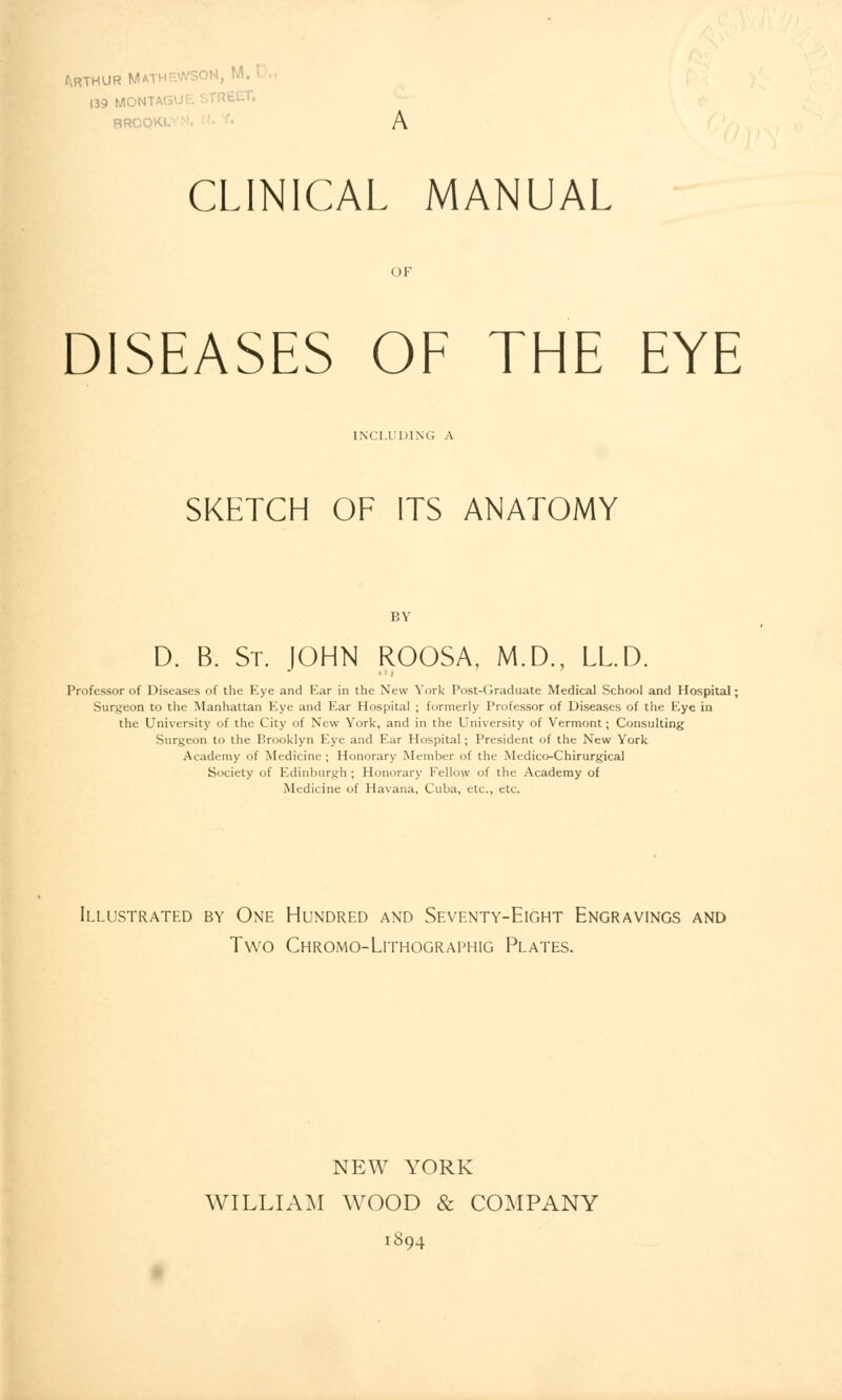 139 MONTA! ' BROQKI CLINICAL MANUAL OF DISEASES OF THE EYE INCLUDING A SKETCH OF ITS ANATOMY BY D. B. St. JOHN ROOSA, M.D., LL.D. Professor of Diseases of the Eye and Ear in the New York Post-Graduate Medical School and Hospital; Surgeon to the Manhattan Eye and Ear Hospital ; formerly Professor of Diseases of the Eye in the University of the City of New York, and in the University of Vermont; Consulting Surgeon to the Brooklyn Eye and Ear Hospital; President of the New York Academy of Medicine ; Honorary Member of the Medico-Chirurgical Society of Edinburgh ; Honorary Fellow of the Academy of Medicine of Havana, Cuba, etc., etc. Illustrated by One Hundred and Seventy-Eight Engravings and Two Chromo-Lithographig Plates. NEW YORK WILLIAM WOOD & COMPANY 1894