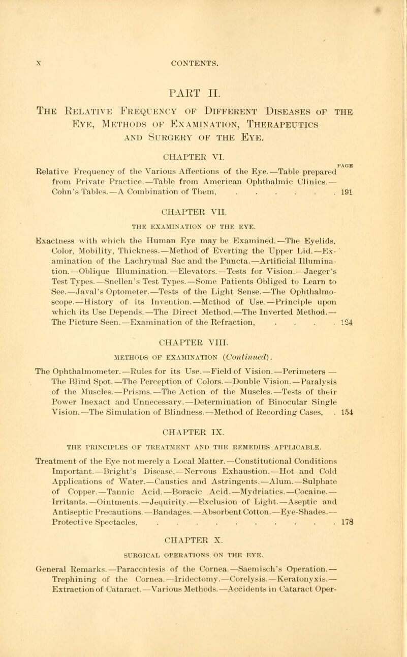 PART II. The Relative Frequency of Different Diseases of the Eye, Methods of Examination, Therapeutics and Surgery of the Eye. chapter VI. PAGE Relative Frequency of the Various Affections of the Eye.—Table prepared from Private Practice.—Table from American Ophthalmic Clinics.— Cohn's Tables.—A Combination of Them, ...... 191 CHAPTER VII. THE EXAMINATION OF THE EYE. Exactness with which the Human Eye may be Examined.—The Eyelids, Color, Mobility, Thickness.—Method of Everting the Upper Lid.—Ex-  animation of the Lachrymal Sac and the Puncta.—Artificial Illumina- tion.—Oblique Illumination.—Elevators.—Tests for Vision.—Jaeger's Test Types.—Snellen's Test Types.—Some Patients Obliged to Learn to See.—Javal's Optometer.—Tests of the Light Sense.—The Ophthalmo- scope.—History of its Invention.—Method of Use.—Principle upon which its Use Depends.—The Direct Method.—The Inverted Method.— The Picture Seen.—Examination of the Refraction, .... 124 CHAPTER VIII. methods of examination (Continued). The Ophthalmometer.—Rules for its Use.—Field of Vision.—Perimeters — The Blind Spot.—The Perception of Colors.—Double Vision.—Paralysis of the Muscles.—Prisms.—The Action of the Muscles.—Tests of their Power Inexact and Unnecessary.—Determination of Binocular Single Vision.—The Simulation of Blindness.—Method of Recording Cases, . 154 CHAPTER IX. the principles of treatment and the remedies applicable. Treatment of the Eye not merely a Local Matter.—Constitutional Conditions Important.—Blight's Disease.—Nervous Exhaustion.—Hot and Cold Applications of Water.—Caustics and Astringents.—Alum.—Sulphate of Copper.—Tannic Acid.—Boracic Acid.—Mydriatics.—Cocaine.— Irritants.—Ointments.—Jequirity.—Exclusion of Light.—Aseptic and Antiseptic Precautions.—Bandages.—Absorbent Cotton.—Eye-Shades.— Protective Spectacles, 178 CHAPTER X. surgical operations on the eye. General Remarks.—Paracentesis of the Cornea.—Saemisch's Operation.— Trephining of tlie Cornea.—Iridectomy.—Corelysis.—Keratonyxis.— Extraction of Cataract.—Various Methods.—Accidents m Cataract Oper-