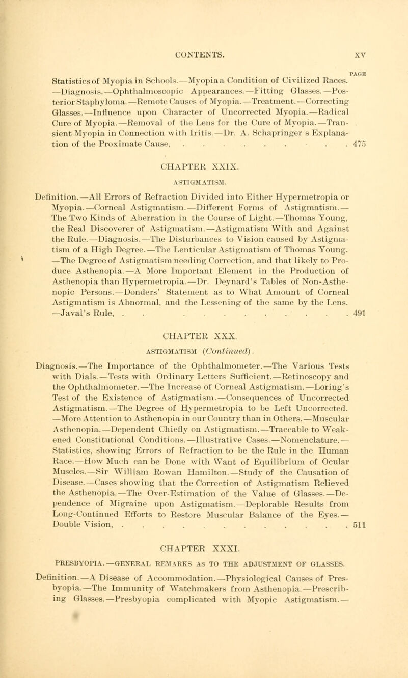 PA OK Statisticsof Myopia in Schools.—Myopia a Condition of Civilized Races. —Diagnosis.—Ophthalmoscopic Appearances.—Fitting Glasses.—Pos- terior Staphyloma.—Remote Causes of Myopia.—Treatment.—Correcting Glasses.—Influence upon Character of Uncorrected Myopia.—Radical Cure of Myopia.—Removal of the Lens for the Cure of Myopia.—Tran- sient Myopia in Connection with Iritis.—Dr. A. Schapringer s Explana- tion of the Proximate Cause, ........ 47;i CHAPTER XXIX. ASTIGMATISM. Definition.—All Errors of Refraction Divided into Either Hypermetropia or Myopia.—Corneal Astigmatism.—Different Forms of Astigmatism.— The Two Kinds of Aberration in the Course of Light.—Thomas Young, the Real Discoverer of Astigmatism.—Astigmatism With and Against the Rule.—Diagnosis.—The Disturbances to Vision caused by Astigma- tism of a High Degree.—The Lenticular Astigmatism of Thomas Young. —The Degree of Astigmatism needing Correction, and that likely to Pro- duce Asthenopia.—A More Important Element in the Production of Asthenopia than Hypermetropia.—Dr. Deynard's Tables of Non-Asthe- nopic Persons.—Donders' Statement as to What Amount of Corneal Astigmatism is Abnormal, and the Lessening of the same by the Lens. —Javal's Ride, . ......... 491 CHAPTER XXX. astigmatism (Continued). Diagnosis.—The Importance of the Ophthalmometer.—The Various Tests with Dials.—Tests with Ordinary Letters Sufficient.—Retinoscopy and the Ophthalmometer.—The Increase of Corneal Astigmatism.—Loring's Test of the Existence of Astigmatism.—Consequences of Uncorrected Astigmatism.—The Degree of Hypermetropia to be Left Uncorrected. —More Attention to Asthenopia in our Country than in Others. —Muscular Asthenopia.—Dependent Chiefly on Astigmatism.—Traceable to Weak- ened Constitutional Conditions.—Illustrative Cases.—Nomenclature.— Statistics, showing Errors of Refraction to be the Rule in the Human Race.—How Much can be Done with Want of Equilibrium of Ocular Muscles.—Sir William Rowan Hamilton.—Study of the Causation of Disease.—Cases showing that the Correction of Astigmatism Relieved the Asthenopia.—The Over-Estimation of the Value of Glasses.—De- pendence of Migraine upon Astigmatism.—Deplorable Results from Long-Continued Efforts to Restore Muscular Balance of the Eyes.— Double Vision, 511 CHAPTER XXXI. PRESBYOPIA.—GENERAL REMARKS AS TO THE ADJUSTMENT OF GLASSES. Definition.—A Disease of Accommodation.—Physiological Causes of Pres- byopia.—The Immunity of Watchmakers from Asthenopia.—Prescrib- ing Glasses.—Presbyopia complicated with Myopic Astigmatism.—