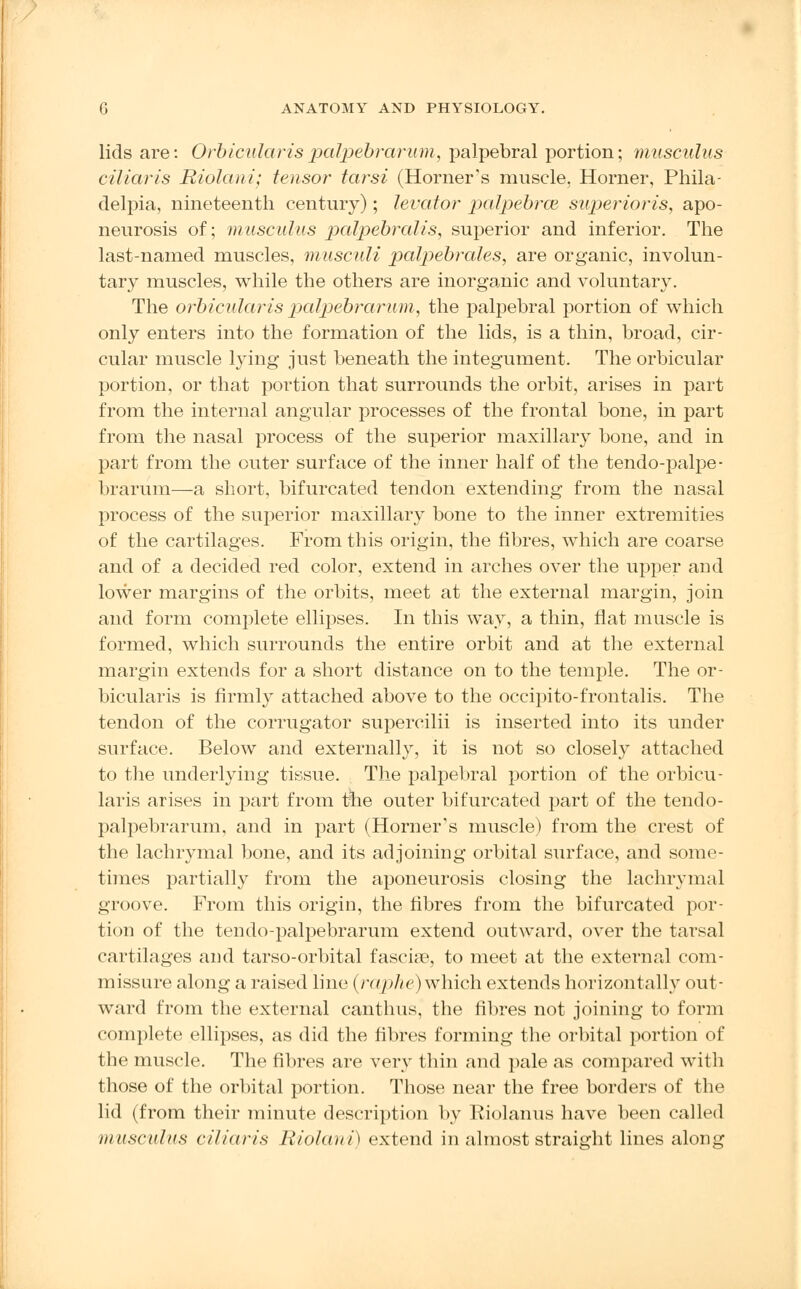 lids are: Orbicularis palpebrarum, palpebral portion; musculus ciliaris Riolani; tensor tarsi (Horner's muscle, Horner, Phila- delpia, nineteenth century); levator palpebral superioris, apo- neurosis of; musculus palpebralis, superior and inferior. The last-named muscles, musculi palpebrales, are organic, involun- tary muscles, while the others are inorganic and voluntary. The orbicularis palpebrarum, the palpebral portion of which only enters into the formation of the lids, is a thin, broad, cir- cular muscle lying just beneath the integument. The orbicular portion, or that portion that surrounds the orbit, arises in part from the internal angular processes of the frontal bone, in part from the nasal process of the superior maxillary bone, and in part from the outer surface of the inner half of the tendo-palpe- brarum—a short, bifurcated tendon extending from the nasal process of the superior maxillary bone to the inner extremities of the cartilages. From this origin, the fibres, which are coarse and of a decided red color, extend in arches over the upper and lower margins of the orbits, meet at the external margin, join and form complete ellipses. In this way, a thin, flat muscle is formed, which surrounds the entire orbit and at the external margin extends for a short distance on to the temple. The or- bicularis is firmly attached above to the occipito-frontalis. The tendon of the corrugator supercilii is inserted into its under surface. Below and externally, it is not so closely attached to the underlying tissue. The palpebral portion of the orbicu- laris arises in part from tne outer bifurcated part of the tendo- palpebrarum, and in part (Horner's muscle) from the crest of the lachrymal bone, and its adjoining orbital surface, and some- times partially from the aponeurosis closing the lachrymal groove. From this origin, the fibres from the bifurcated por- tion of the tendo-palpebrarum extend outward, over the tarsal cartilages and tarso-orbital fascia, to meet at the external com- missure along a raised line {raphe) which extends horizontally out- ward from the external canthus, the fibres not joining to form complete ellipses, as did the fibres forming the orbital portion of the muscle. The fibres are very thin and pale as compared with those of the orbital portion. Those near the free borders of the lid (from their minute description by Eiolanus have been called musculus ciliaris Riolani) extend in almost straight lines along