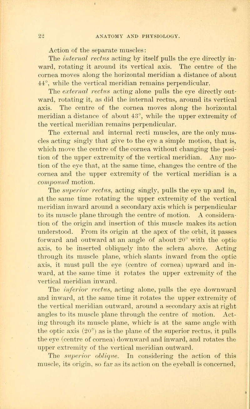 Action of the separate muscles: The internal rectus acting by itself pulls the eye directly in- ward, rotating it around its vertical axis. The centre of the cornea moves along the horizontal meridian a distance of about 44°, while the vertical meridian remains perpendicular. The external rectus acting alone pulls the eye directly out- ward, rotating it, as did the internal rectus, around its vertical axis. The centre of the cornea moves along the horizontal meridian a distance of about 43°, while the upper extremity of the vertical meridian remains perpendicular. The external and internal recti muscles, are the only mus- cles acting singly that give to the eye a simple motion, that is, which move the centre of the cornea without changing the posi- tion of the upper extremity of the vertical meridian. Any mo- tion of the eye that, at the same time, changes the centre of the cornea and the upper extremity of the vertical meridian is a compound motion. The superior rectus, acting singly, pulls the eye up and in, at the same time rotating the upper extremity of the vertical meridian inward around a secondary axis which is perpendicular to its muscle plane through the centre of motion. A considera- tion of the origin and insertion of this muscle makes its action understood. From its origin at the apex of the orbit, it passes forward and outward at an angle of about 20° with the optic axis, to be inserted obliquely into the sclera above. Acting through its muscle plane, which slants inward from the optic axis, it must pull the eye (centre of cornea) upward and in- ward, at the same time it rotates the upper extremity of the vertical meridian inward. The inferior rectus, acting alone, pulls the eye downward and inward, at the same time it rotates the upper extremity of the vertical meridian outward, around a secondary axis at right angles to its muscle plane through the centre of motion. Act- ing through its muscle plane, which- is at the same angle with the optic axis (20°) as is the plane of the superior rectus, it pulls the eye (centre of cornea) downward and inward, and rotates the upper extremity of the vertical meridian outward. The superior oblique. In considering the action of this muscle, its origin, so far as its action on the eyeball is concerned,