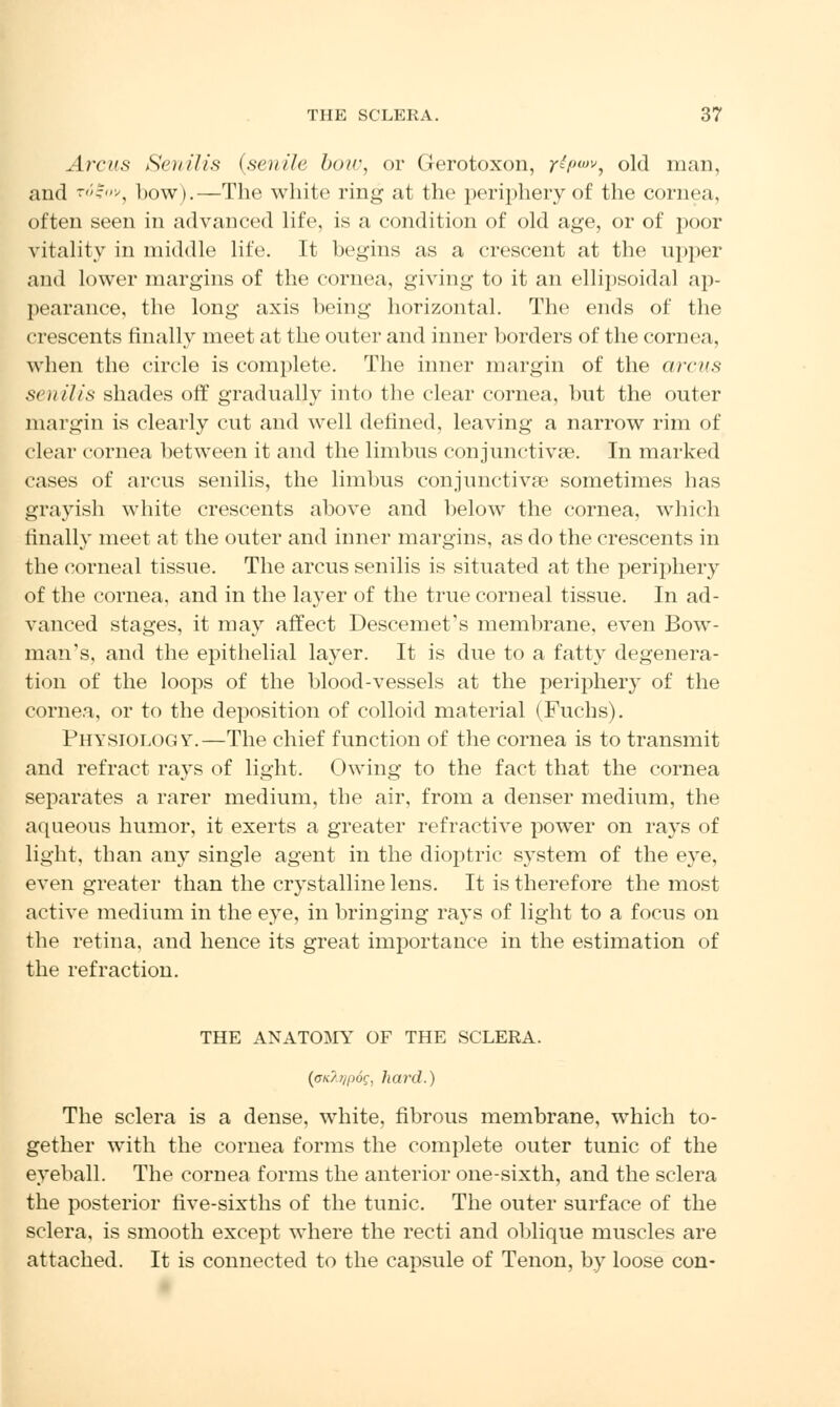 Arcus Senilis (senile bow, or Gerotoxon, r^f)0}V, old man, and rogov} bow).—The white ring at the periphery of the cornea, often seen in advanced life, is a condition of old age, or of poor vitality in middle life. It begins as a crescent at the upper and lower margins of the cornea, giving to it an ellipsoidal ap- pearance, the long axis being horizontal. The ends of the crescents finally meet at the outer and inner borders of the cornea, when the circle is complete. The inner margin of the a reus senilis shades off gradually into the clear cornea, but the outer margin is clearly cut and well defined, leaving a narrow rim of clear cornea between it and the limbus conjunctivae. In marked cases of arcus senilis, the limbus conjunctiva? sometimes has grayish white crescents above and below the cornea, which finally meet at the outer and inner margins, as do the crescents in the corneal tissue. The arcus senilis is situated at the periphery of the cornea, and in the layer of the true corneal tissue. In ad- vanced stages, it may affect DescemeVs membrane, even Bow- man's, and the epithelial layer. It is due to a fatty degenera- tion of the loops of the blood-vessels at the periphery of the cornea, or to the deposition of colloid material (Fuchs). Physiology.—The chief function of the cornea is to transmit and refract ra}Ts of light. Owing to the fact that the cornea separates a rarer medium, the air, from a denser medium, the aqueous humor, it exerts a greater refractive power on rays of light, than any single agent in the dioptric system of the eye, even greater than the crystalline lens. It is therefore the most active medium in the eye, in bringing rays of light to a focus on the retina, and hence its great importance in the estimation of the refraction. THE ANATOMY OF THE SCLERA. (cn/j/pog, hard.) The sclera is a dense, white, fibrous membrane, which to- gether with the cornea forms the complete outer tunic of the eyeball. The cornea forms the anterior one-sixth, and the sclera the posterior five-sixths of the tunic. The outer surface of the sclera, is smooth except where the recti and oblique muscles are attached. It is connected to the capsule of Tenon, by loose con-