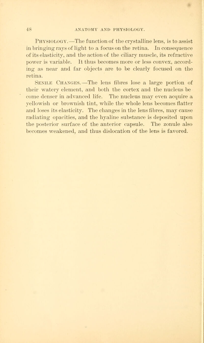 Physiology.—The function of the crystalline lens, is to assist in bringing rays of light to a focus on the retina. In consequence of its elasticity, and the action of the ciliary muscle, its refractive power is variable. It thus becomes more or less convex, accord- ing as near and far objects are to be clearly focused on the retina. Senile Changes.—The lens fibres lose a large portion of their watery element, and both the cortex and the nucleus be come denser in advanced life. The nucleus may even acquire a yellowish or brownish tint, while the whole lens becomes flatter and loses its elasticity. The changes in the lens fibres, may cause radiating opacities, and the hyaline substance is deposited upon the posterior surface of the anterior capsule. The zonule also becomes weakened, and thus dislocation of the lens is favored.