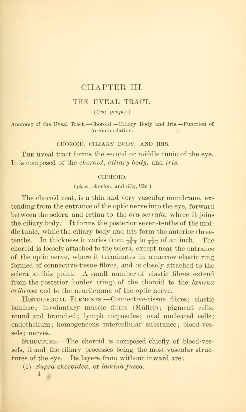 CHAPTER III. THE UVEAL TRACT. (Uva, grapes.) Anatomy of the Uveal Tract.—Choroid.—Ciliary Body and Iris.—Function of Accommodation. CHOROID, CILIARY BODY, AND IRIS. The uveal tract forms the second or middle tunic of the eye. It is composed of the choroid, ciliary body, and iris. CHOROID. (x6piov, chorion, and eldoq, like.) The choroid coat, is a thin and very vascular membrane, ex- tending from the entrance of the optic nerve into the eye, forward between the sclera and retina to the ora serrata, where it joins the ciliary body. It forms the posterior seven-tenths of the mid- dle tunic, while the ciliary body and iris form the anterior three- tenths. In thickness it varies from g-g-Q- to y-g-g- of an inch. The choroid is loosely attached to the sclera, except near the entrance of the optic nerve, where it terminates in a narrow elastic ring formed of connective-tissue fibres, and is closely attached to the sclera at this point. A small number of elastic fibres extend from the posterior border (ring) of the choroid to the lamina cribrosa and to the neurilemma of the optic nerve. Histological Elements.—Connective-tissue fibres; elastic laminae; involuntary muscle fibres (Miiller); pigment cells, round and branched; lymph corpuscles; oval nucleated cells; endothelium; homogeneous intercellular substance; blood-ves- sels; nerves. Structure.—The choroid is composed chiefly of blood-ves- sels, it and the ciliary processes being the most vascular struc- tures of the eye. Its layers from without inward are: (1) Supra-choroidea, or lamina fusca. 4