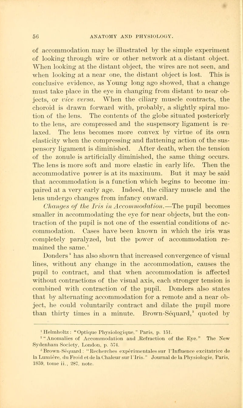 of accommodation may be illustrated by the simple experiment of looking through wire or other network at a distant object. When looking at the distant object, the wires are not seen, and when looking at a near one, the distant object is lost. This is conclusive evidence, as Young long ago showed, that a change must take place in the eye in changing from distant to near ob- jects, or vice versa. When the ciliary muscle contracts, the choroid is drawn forward with, probably, a slightly spiral mo- tion of the lens. The contents of the globe situated posteriorly to the lens, are compressed and the suspensory ligament is re- laxed. The lens becomes more convex by virtue of its own elasticity when the compressing and flattening action of the sus- pensory ligament is diminished. After death, when the tension of the zonule is artificially diminished, the same thing occurs. The lens is more soft and more elastic in early life. Then the accommodative power is at its maximum. But it may be said that accommodation is a function which begins to become im- paired at a very early age. Indeed, the ciliary muscle and the lens undergo changes from infancy onward. Changes of the Iris in Accommodation.—The pupil becomes smaller in accommodating the eye for near objects, but the con- traction of the pupil is not one of the essential conditions of ac- commodation. Cases have been known in which the iris was completely paralyzed, but the power of accommodation re- mained the same.1 Donders2 has also shown that increased convergence of visual lines, without any change in the accommodation, causes the pupil to contract, and that when accommodation is affected without contractions of the visual axis, each stronger tension is combined with contraction of the pupil. Donders also states that by alternating accommodation for a remote and a near ob- ject, he could voluntarily contract and dilate the pupil more than thirty times in a minute. Brown-Sequard,3 quoted by 1 Helmholtz : Optique Physiologique, Paris, p. 151. 2 Anomalies of Accommodation and .Refraction of the Eye. The New Sydenham Society, London, p. 574. 8 Brown-Sequard: Recherches experimentales sur 1'Influence excitatrice de la Lumiere, du Froid et de la Chaleur sur lTris. Journal de la Physiologie, Paris, 1859, tome ii., 287, note.