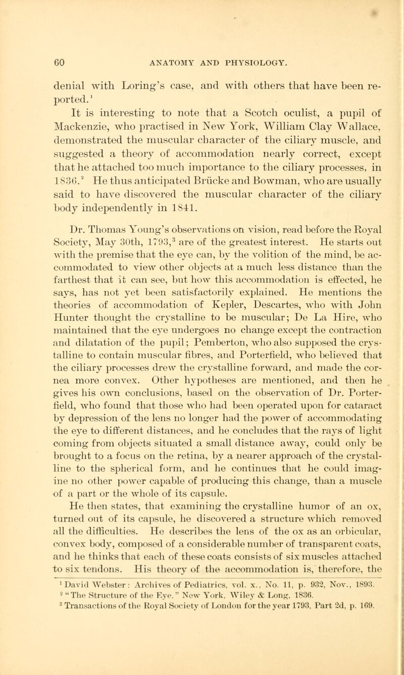 denial with Loring's case, and with others that have been re- ported. ' It is interesting to note that a Scotch oculist, a pupil of Mackenzie, who practised in New York, William Clay Wallace, demonstrated the muscular character of the ciliary muscle, and suggested a theory of accommodation nearly correct, except that he attached too much importance to the ciliary processes, in 1836.2 He thus anticipated Briicke and Bowman, who are usually said to have discovered the muscular character of the ciliary body independently in 1841. Dr. Thomas Young's observations on vision, read before the Royal Society, May 30th, 1793,3 are of the greatest interest. He starts out with the premise that the eye can, by the volition of the mind, be ac- commodated to view other objects at a much less distance than the farthest that it can see, but how this accommodation is effected, he says, has not yet been satisfactorily explained. He mentions the theories of accommodation of Kepler, Descartes, who with John Hunter thought the crystalline to be muscular; De La Hire, who maintained that the eye undergoes no change except the contraction and dilatation of the pupil; Pemberton, who also supposed the crys- talline to contain muscular fibres, and Porterfield, who believed that the ciliary processes drew the crystalline forward, and made the cor- nea more convex. Other hypotheses are mentioned, and then he gives his own conclusions, based on the observation of Dr. Porter- field, who found that those who had been operated upon for cataract by depression of the lens no longer had the power of accommodating the eye to different distances, and he concludes that the ra}Ts of light coming from objects situated a small distance away, could only be brought to a focus on the retina, by a nearer approach of the crystal- line to the spherical form, and he continues that he could imag- ine no other power capable of producing this change, than a muscle of a part or the whole of its capsule. He then states, that examining the crystalline humor of an ox, turned out of its capsule, he discovered a structure which removed all the difficulties. He describes the lens of the ox as an orbicular, convex body, composed of a considerable number of transparent coats, and he thinks that each of these coats consists of six muscles attached to six tendons. His theory of the accommodation is, therefore, the 'David Webster: Archives of Pediatrics, vol. x., No. 11, p. 932, Nov., 1893. 2 The Structure of the Eye,  New York. Wiley & Lon#, 183(5. 3 Transactions of the Royal Society of London for the year 1793, Part 2d, p. 169.
