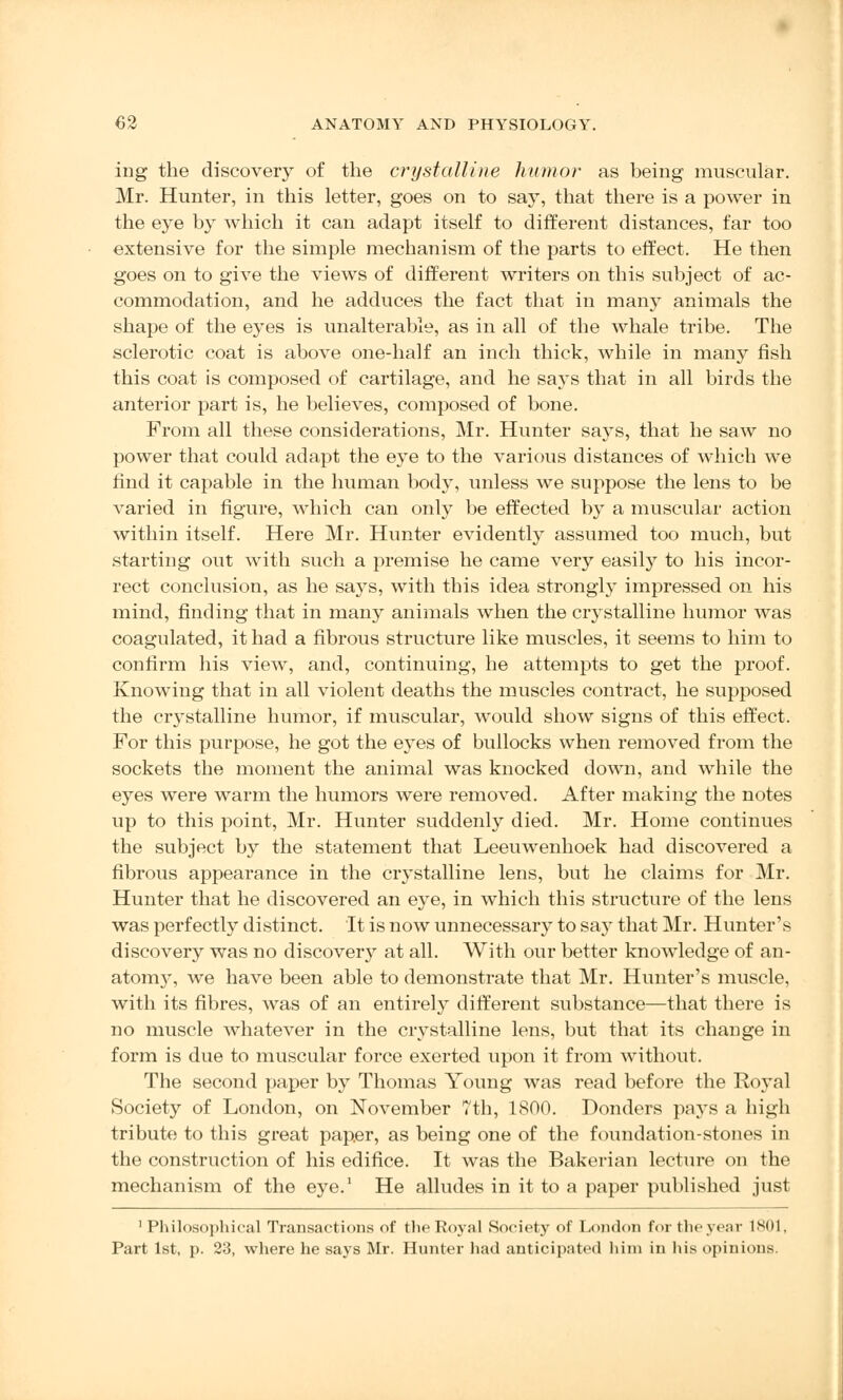 ing the discovery of the crystalline humor as being muscular. Mr. Hunter, in this letter, goes on to say, that there is a power in the eye by which it can adapt itself to different distances, far too extensive for the simple mechanism of the parts to effect. He then goes on to give the views of different writers on this subject of ac- commodation, and he adduces the fact that in many animals the shape of the eyes is unalterable, as in all of the whale tribe. The sclerotic coat is above one-half an inch thick, while in many fish this coat is composed of cartilage, and he says that in all birds the anterior part is, he believes, composed of bone. From all these considerations, Mr. Hunter says, that he saw no power that could adapt the eye to the various distances of which we find it capable in the human body, unless we suppose the lens to be varied in figure, which can only be effected by a muscular action within itself. Here Mr. Hunter evidently assumed too much, but starting out with such a premise he came very easity to his incor- rect conclusion, as he says, with this idea strongly impressed on his mind, finding that in many animals when the crystalline humor was coagulated, it had a fibrous structure like muscles, it seems to him to confirm his view, and, continuing, he attempts to get the proof. Knowing that in all violent deaths the muscles contract, he supposed the crystalline humor, if muscular, would show signs of this effect. For this purpose, he got the e}Tes of bullocks when removed from the sockets the moment the animal was knocked down, and while the eyes were warm the humors were removed. After making the notes up to this point, Mr. Hunter suddenly died. Mr. Home continues the subject by the statement that Leeuwenhoek had discovered a fibrous appearance in the crystalline lens, but he claims for Mr. Hunter that he discovered an eye, in which this structure of the lens was perfectly distinct. It is now unnecessary to say that Mr. Hunter's discovery was no discovery at all. With our better knowledge of an- atom}r, we have been able to demonstrate that Mr. Hunter's muscle, with its fibres, was of an entirely different substance—that there is no muscle whatever in the crystalline lens, but that its change in form is due to muscular force exerted upon it from without. The second paper by Thomas Young was read before the Royal Society of London, on November 7th, 1800. Donders pays a high tribute to this great paper, as being one of the foundation-stones in the construction of his edifice. It was the Bakerian lecture on the mechanism of the eye.1 He alludes in it to a paper published just 1 Philosophical Transactions of the Royal Society of London for the year 1801, Part 1st, p. 23, where he says Mr. Hunter had anticipated iiini in his opinions.