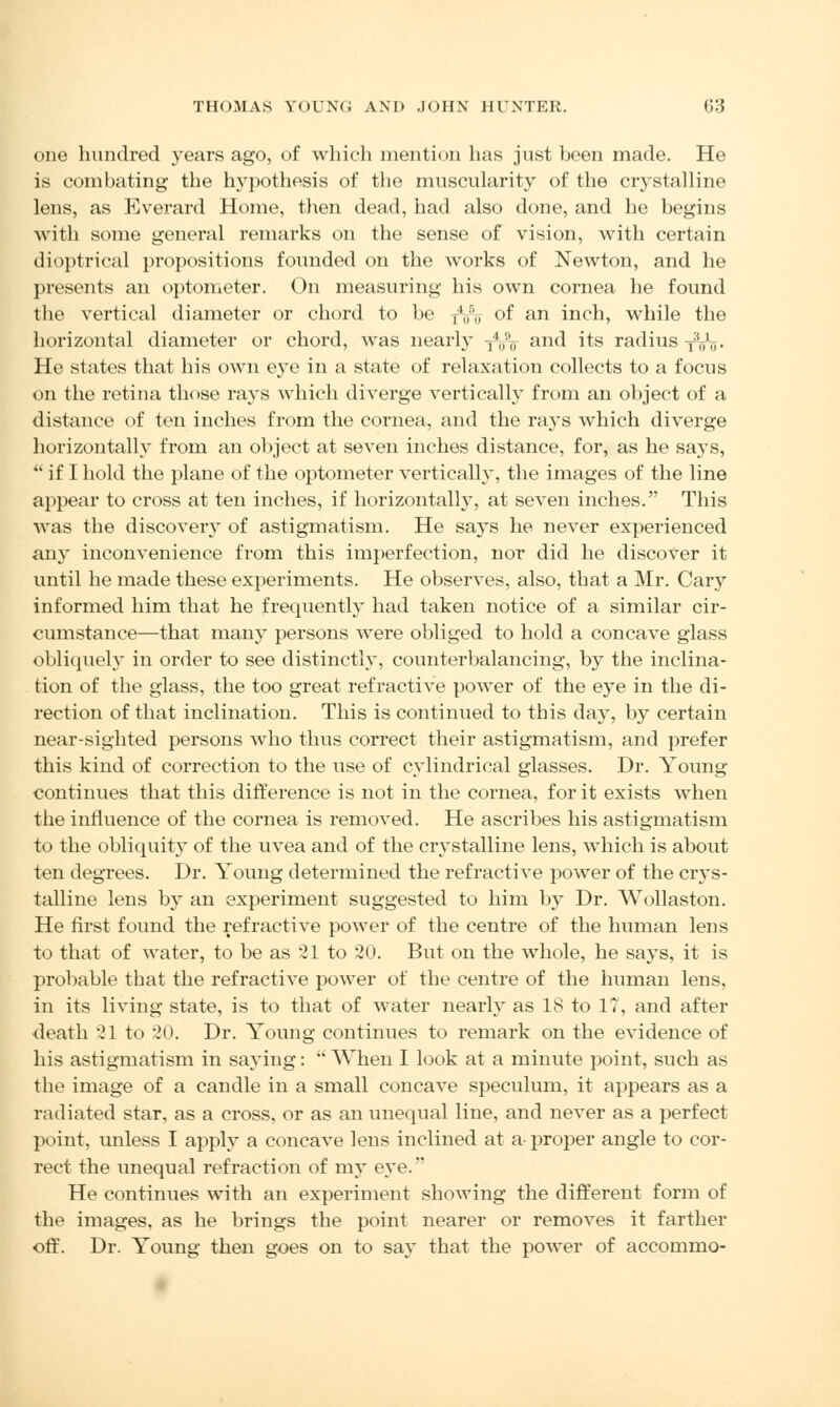 one hundred years ago, of which mention has just been made. He is combating the hypothesis of the muscularity of the crystalline lens, as Everard Home, then dead, had also done, and he begins with some general remarks on the sense of vision, with certain dioptrical propositions founded on the works of Newton, and he presents an optometer. On measuring his own cornea he found the vertical diameter or chord to be T*05u- of an inch, while the horizontal diameter or chord, was nearly -j4„!,<r and its radius -j3^. He states that his own eye in a state of relaxation collects to a focus on the retina those rays which diverge vertically from an object of a distance of ten inches from the cornea, and the rays which diverge horizontally from an object at seven inches distance, for, as he says,  if I hold the plane of the optometer vertically, the images of the line appear to cross at ten inches, if horizontally, at seven inches. This was the discovery of astigmatism. He says he never experienced any inconvenience from this imperfection, nor did he discover it until he made these experiments. He observes, also, that a Mr. Cary informed him that he frequently had taken notice of a similar cir- cumstance—that many persons were obliged to hold a concave glass obliquely in order to see distinctly, counterbalancing, by the inclina- tion of the glass, the too great refractive power of the eye in the di- rection of that inclination. This is continued to this day, by certain near-sighted persons who thus correct their astigmatism, and prefer this kind of correction to the use of cylindrical glasses. Dr. Young continues that this difference is not in the cornea, for it exists when the influence of the cornea is removed. He ascribes his astigmatism to the obliquity of the uvea and of the crystalline lens, which is about ten degrees. Dr. Young determined the refractive power of the crys- talline lens by an experiment suggested to him by Dr. Wollaston. He first found the refractive power of the centre of the human lens to that of water, to be as 21 to 20. But on the whole, he says, it is probable that the refractive power of the centre of the human lens, in its living state, is to that of water nearly as 18 to 17, and after death 21 to 20. Dr. Young continues to remark on the evidence of his astigmatism in saying:  When I look at a minute point, such as the image of a candle in a small concave speculum, it appears as a radiated star, as a cross, or as an unequal line, and never as a perfect point, unless I apply a concave lens inclined at a proper angle to cor- rect the unequal refraction of my eye. He continues with an experiment showing the different form of the images, as he brings the point nearer or removes it farther off. Dr. Young then goes on to say that the power of accommo-