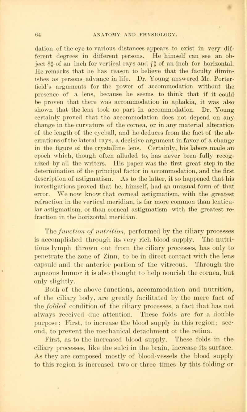 dation of the eye to various distances appears to exist in very dif- ferent degrees in different persons. He himself can see an ob- ject f| of an inch for vertical rays and f £ of an inch for horizontal. He remarks that he has reason to believe that the faculty dimin- ishes as persons advance in life. Dr. Young answered Mr. Porter- field's arguments for the power of accommodation without the presence of a lens, because he seems to think that if it could be proven that there was accommodation in aphakia, it was also shown that the lens took no part in accommodation. Dr. Young certainly proved that the accommodation does not depend on any change in the curvature of the cornea, or in any material alteration of the length of the eyeball, and he deduces from the fact of the ab- errations of the lateral rays, a decisive argument in favor of a change in the figure of the crystalline lens. Certainly, his labors made an epoch which, though often alluded to, has never been fully recog- nized by all the writers. His paper was the first great step in the determination of the principal factor in accommodation, and the first description of astigmatism. As to the latter, it so happened that his investigations proved that he, himself, had an unusual form of that error. We now know that corneal astigmatism, with the greatest refraction in the vertical meridian, is far more common than lenticu- lar astigmatism, or than corneal astigmatism with the greatest re- fraction in the horizontal meridian. The function of nut n't ion, performed by the ciliary processes is accomplished through its very rich blood supply. The nutri- tious lymph thrown out from the ciliary processes, has only to penetrate the zone of Zinn, to be in direct contact with the lens capsule and the anterior portion of the vitreous. Through the aqueous humor it is also thought to help nourish the cornea, but only slightly. Both of the above functions, accommodation and nutrition, of the ciliary body, are greatly facilitated by the mere fact of the folded condition of the ciliary processes, a fact that has not always received clue attention. These folds are for a double purpose: First, to increase the blood supply in this region; sec- ond, to prevent the mechanical detachment of the retina. First, as to the increased blood supply. These folds in the ciliary processes, like the sulci in the brain, increase its surface. As they are composed mostly of blood-vessels the blood supply to this region is increased two or three times by this folding or