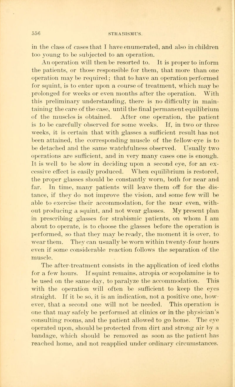 in the class of cases that I have enumerated, and also in children too young to be subjected to an operation. An operation will then be resorted to. It is proper to inform the patients, or those responsible for them, that more than one operation may be required; that to have an operation performed for squint, is to enter upon a course of treatment, which may be prolonged for weeks or even months after the operation. With this preliminary understanding, there is no difficulty in main- taining the care of the case, until the final permanent equilibrium of the muscles is obtained. After one operation, the patient is to be carefully observed for some weeks. If, in two or three weeks, it is certain that with glasses a sufficient result has not been attained, the corresponding muscle of the fellow-eye is to be detached and the same watchfulness observed. Usually two operations are sufficient, and in very many cases one is enough. It is well to be slow in deciding upon a second eye, for an ex- cessive effect is easily produced. When equilibrium is restored, the proper glasses should be constant^ worn, both for near and far. In time, many patients will leave them off for the dis- tance, if they do not improve the vision, and some few will be able to exercise their accommodation, for the near even, with- out producing a squint, and not wear glasses. My present plan in prescribing glasses for strabismic patients, on whom I am about to operate, is to choose the glasses before the operation is performed, so that they may be ready, the moment it is over, to wear them. They can usually be worn within twenty-four hours even if some considerable reaction follows the separation of the muscle. The after-treatment consists in the application of iced cloths for a few hours. If squint remains, atropia or scopolamine is to be used on the same day, to paralyze the accommodation. This with the operation will often be sufficient to keep the eyes straight. If it be so, it is an indication, not a positive one, how- ever, that a second one will not be needed. This operation is one that may safely be performed at clinics or in the physician's consulting rooms, and the patient allowed to go home. The eye operated upon, should be protected from dirt and strong air by a bandage, which should be removed as soon as the patient has reached home, and not reapplied under ordinary circumstances.