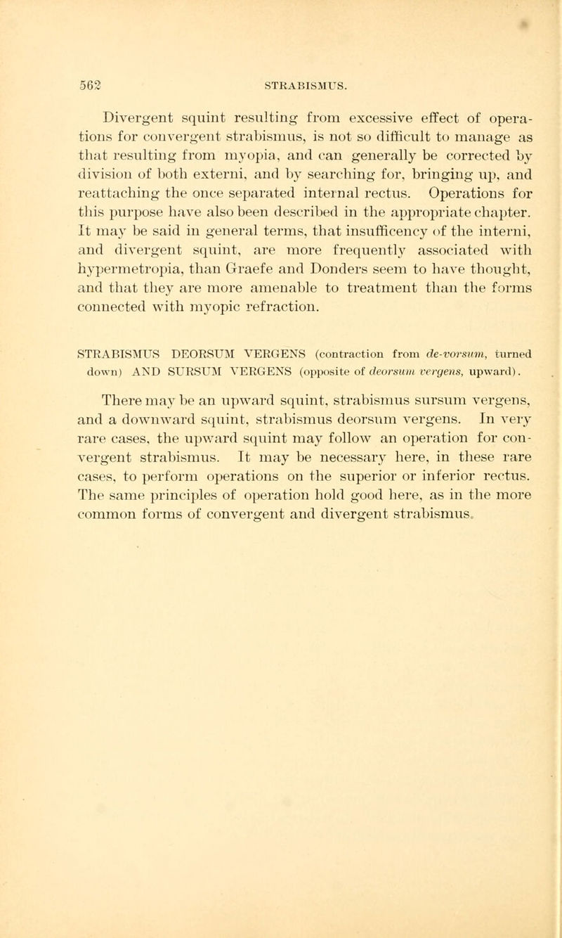 Divergent squint resulting from excessive effect of opera- tions for convergent strabismus, is not so difficult to manage as that resulting from myopia, and can generally be corrected by division of both externi, and by searching for, bringing up, and reattaching the once separated internal rectus. Operations for this purpose have also been described in the appropriate chapter. It may be said in general terms, that insufncency of the interni, and divergent squint, are more frequently associated with hypermetropia, than Graefe and Donders seem to have thought, and that they are more amenable to treatment than the forms connected with myopic refraction. STRABISMUS DEORSUM VERGENS (contraction from de-vorsum, turned down) AND SURSUM VERGENS (opposite of deorsum vergens, upward). There may be an upward squint, strabismus sursum vergens, and a downward squint, strabismus deorsum vergens. In very rare cases, the upward squint may follow an operation for con- vergent strabismus. It may be necessary here, in these rare cases, to perform operations on the superior or inferior rectus. The same principles of operation hold good here, as in the more common forms of convergent and divergent strabismus.,